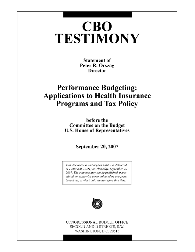 handle is hein.congrec/cbo9048 and id is 1 raw text is: CBO
TESTIMONY
Statement of
Peter R. Orszag
Director
Performance Budgeting:
Applications to Health Insurance
Programs and Tax Policy
before the
Committee on the Budget
U.S. House of Representatives
September 20, 2007

CONGRESSIONAL BUDGET OFFICE
SECOND AND D STREETS, S.W.
WASHINGTON, D.C. 20515

This document is embargoed until it is delivered
at 10:00 a.m. (EDT) on Thursday, September 20,
2007. The contents may not be published, trans-
mitted, or otherwise communicated by any print,
broadcast, or electronic media before that time.


