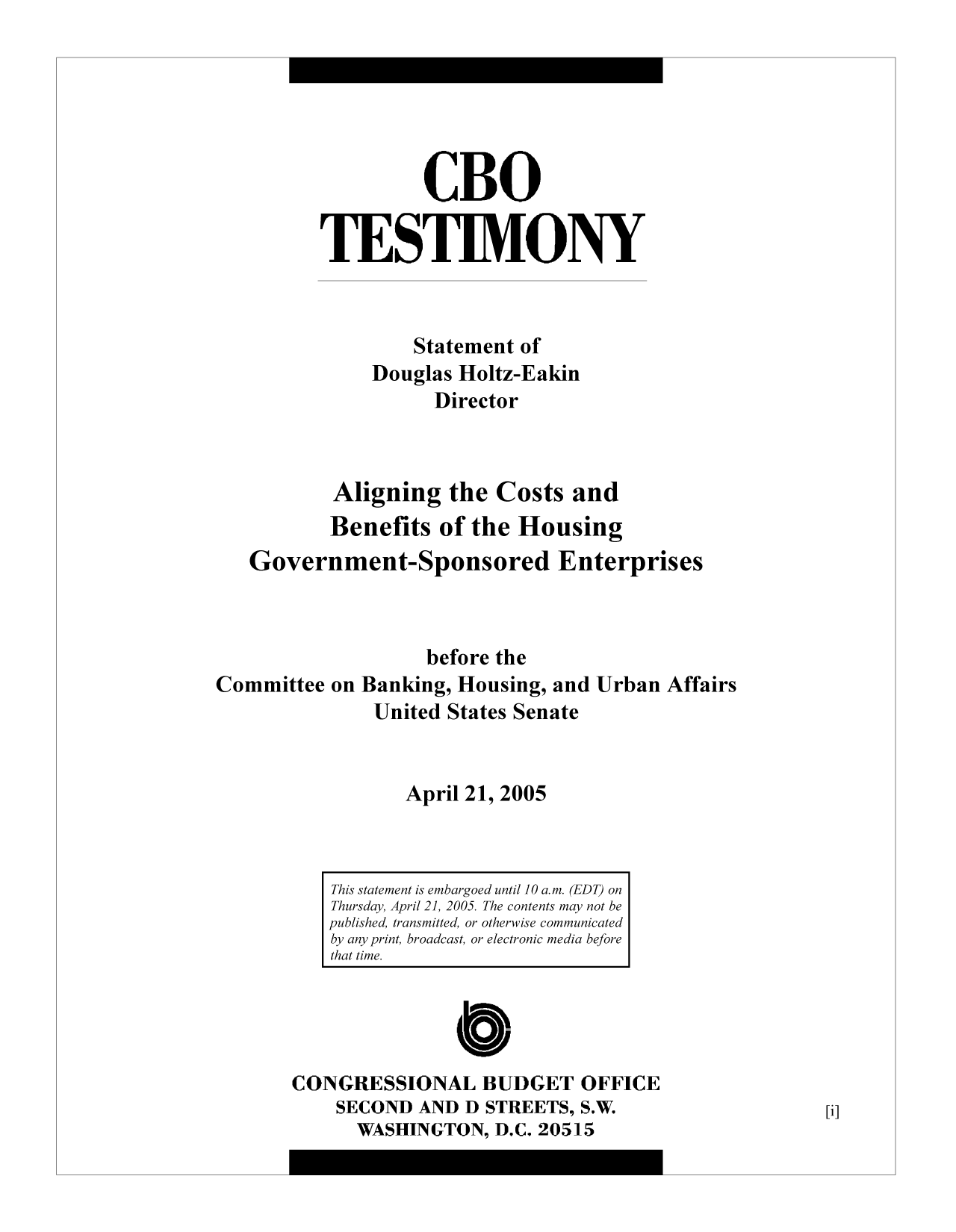 handle is hein.congrec/cbo9068 and id is 1 raw text is: CBO
TESTIMONY
Statement of
Douglas Holtz-Eakin
Director
Aligning the Costs and
Benefits of the Housing
Government-Sponsored Enterprises
before the
Committee on Banking, Housing, and Urban Affairs
United States Senate
April 21, 2005

Cb

CONGRESSIONAL BUDGET OFFICE
SECOND AND D STREETS, S.W.
WASHINGTON, D.C. 20515

This statement is embargoed until 10 a.m. (EDT) on
Thursday, April 21, 2005. The contents may not be
published, transmitted, or otherwise communicated
by any print, broadcast, or electronic media before
that time.

[i]


