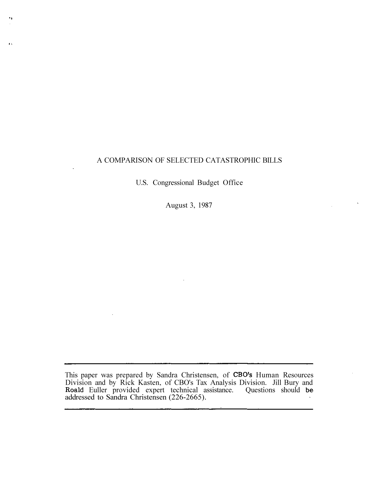 handle is hein.congrec/cbo9114 and id is 1 raw text is: A COMPARISON OF SELECTED CATASTROPHIC BILLS

U.S. Congressional Budget Office
August 3, 1987

This paper was prepared by Sandra Christensen, of CBO's Human Resources
Division and by Rick Kasten, of CBO's Tax Analysis Division. Jill Bury and
Roald Euller provided expert technical assistance.  Questions should be
addressed to Sandra Christensen (226-2665).


