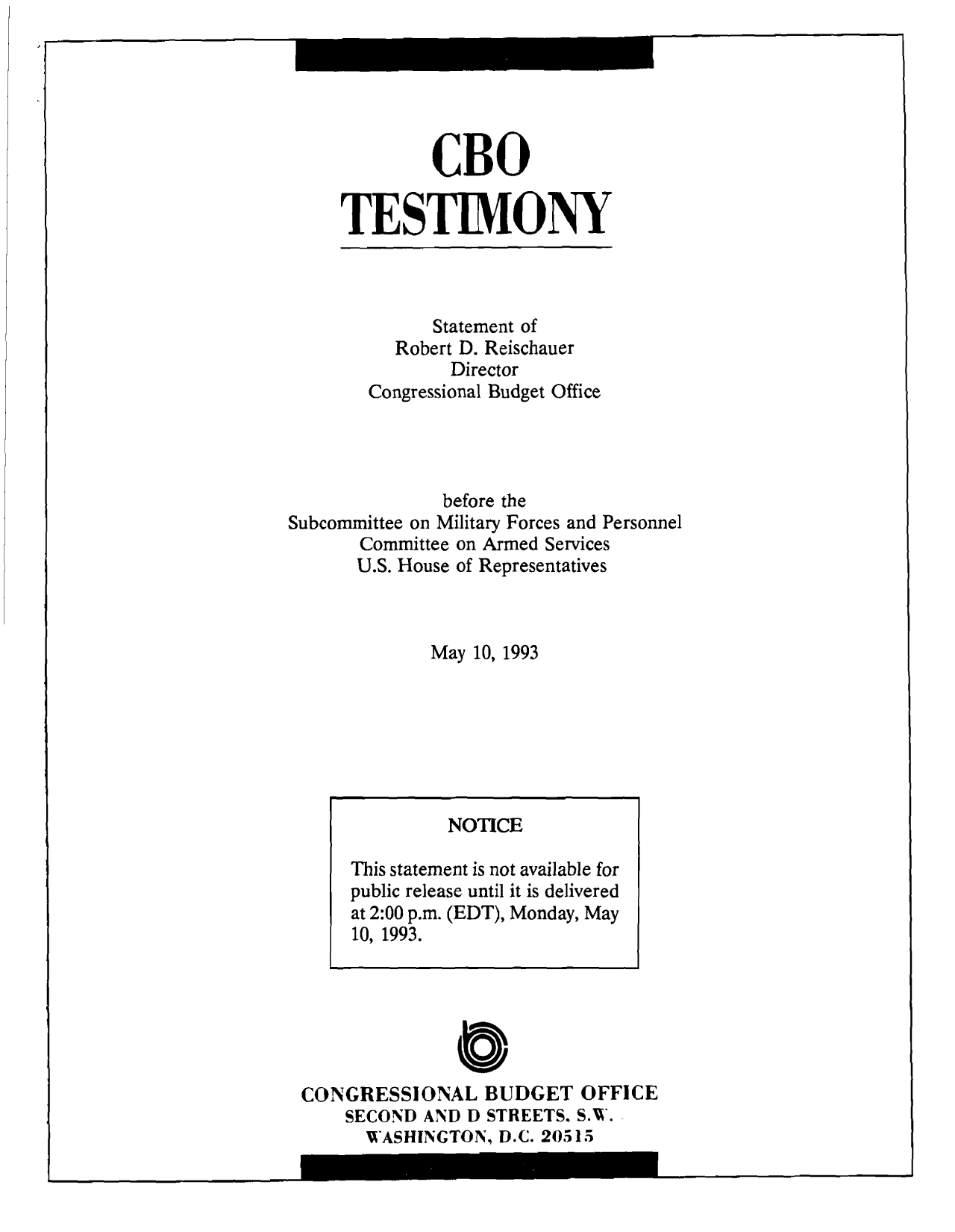handle is hein.congrec/cbo9163 and id is 1 raw text is: CBO
TESTIMONY

Statement of
Robert D. Reischauer
Director
Congressional Budget Office
before the
Subcommittee on Military Forces and Personnel
Committee on Armed Services
U.S. House of Representatives
May 10, 1993

C
CONGRESSIONAL BUDGET OFFICE
SECOND AND D STREETS, S.W.
WASHINGTON, D.C. 20515

NOTICE
This statement is not available for
public release until it is delivered
at 2:00 p.m. (EDT), Monday, May
10, 1993.

I


