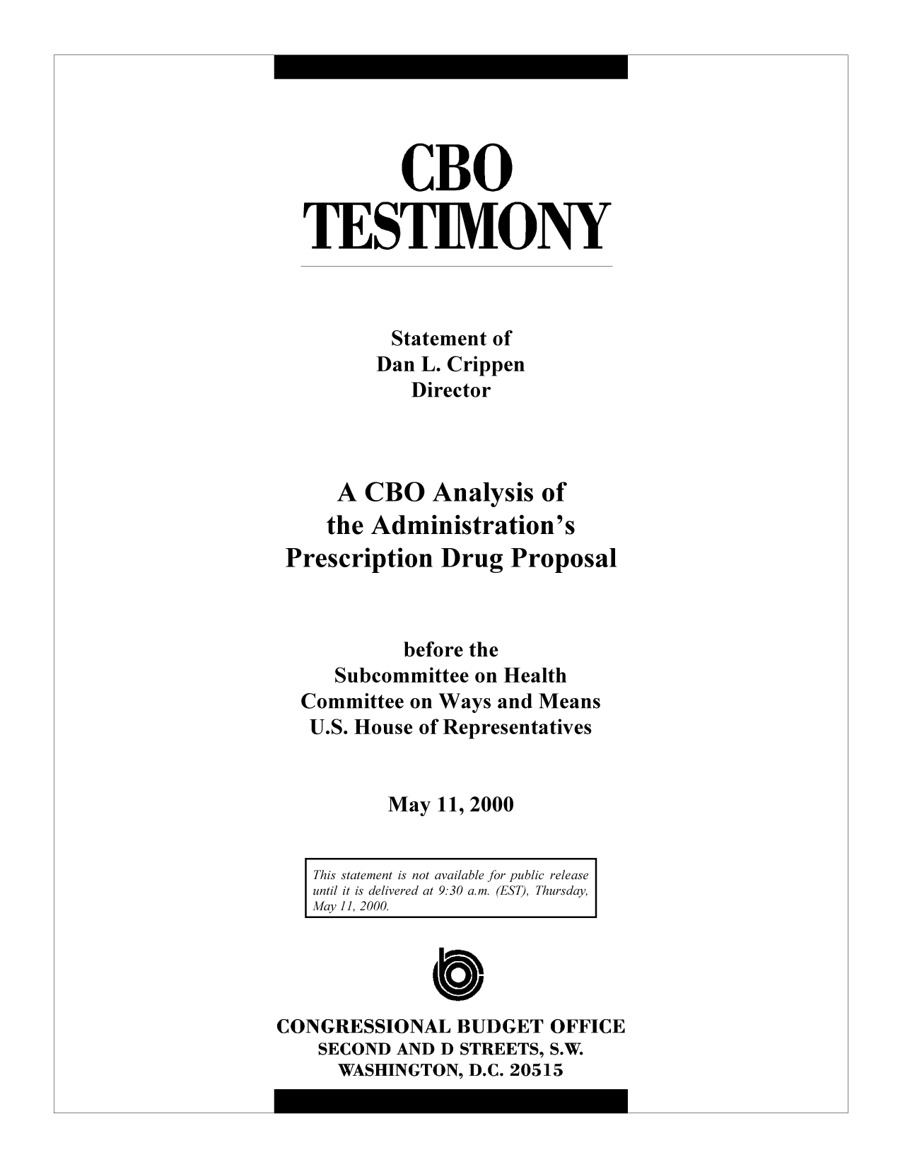 handle is hein.congrec/cbo9233 and id is 1 raw text is: CBO
TESTIMONY
Statement of
Dan L. Crippen
Director
A CBO Analysis of
the Administration's
Prescription Drug Proposal
before the
Subcommittee on Health
Committee on Ways and Means
U.S. House of Representatives
May 11, 2000
This statement is not available for public release
until it is delivered at 9:30 am. (EST), Thursday,
May11, 2000.
CONGRESSIONAL BUDGET OFFICE
SECOND AND D STREETS, S.W.
WASHINGTON, D.C. 20515


