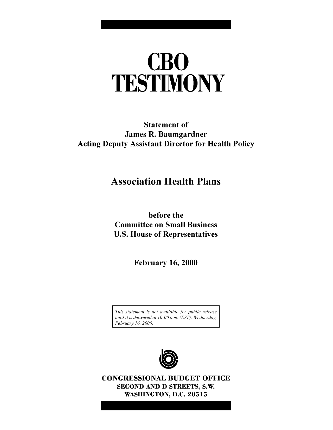 handle is hein.congrec/cbo9234 and id is 1 raw text is: CBO
TESTIMONY
Statement of
James R. Baumgardner
Acting Deputy Assistant Director for Health Policy
Association Health Plans
before the
Committee on Small Business
U.S. House of Representatives
February 16, 2000

This statement is not available for public release
until it is delivered at 10:00 am. (EST), Wednesday,
February 16, 2000.

CONGRESSIONAL BUDGET OFFICE
SECOND AND D STREETS, S.W.
WASHINGTON, D.C. 20515



