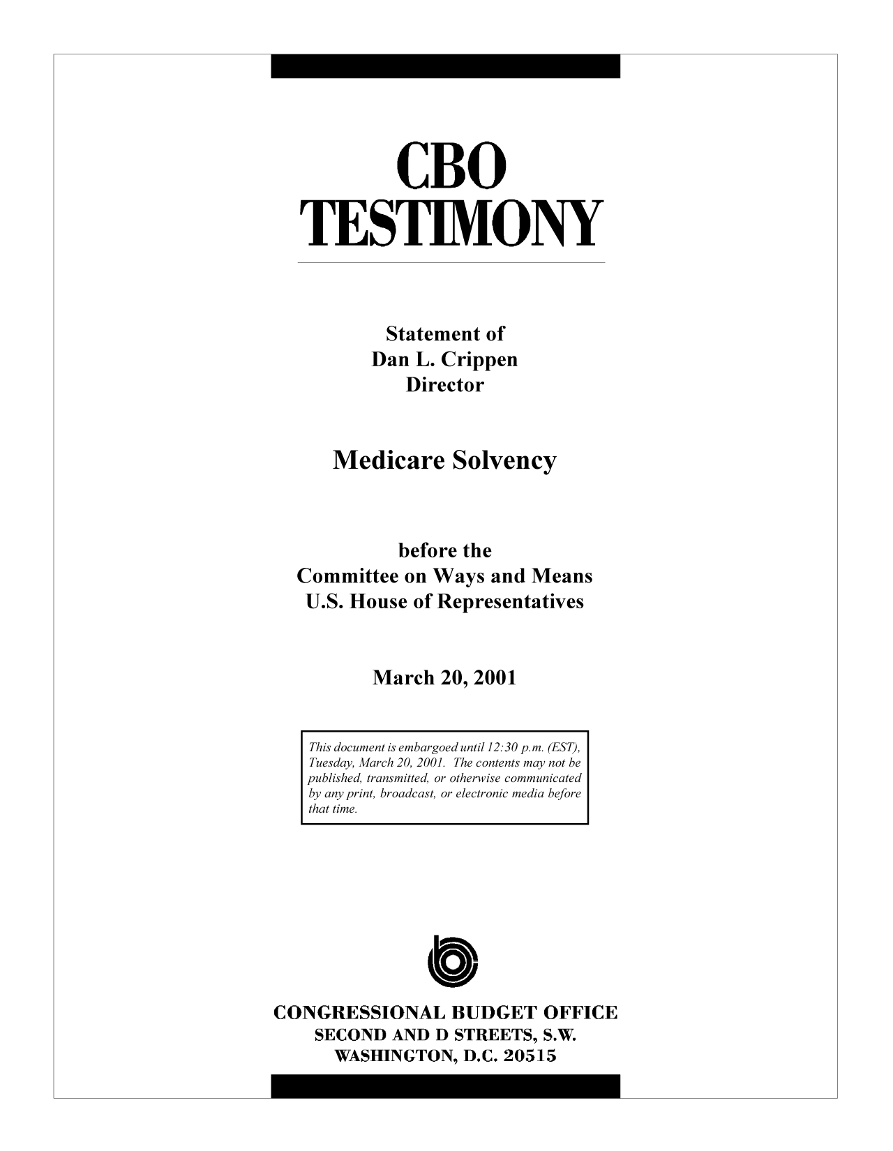 handle is hein.congrec/cbo9240 and id is 1 raw text is: CBO
TESTIMONY
Statement of
Dan L. Crippen
Director
Medicare Solvency
before the
Committee on Ways and Means
U.S. House of Representatives
March 20, 2001
This document is embargoed until 12:30 p.m. (EST),
Tuesday, March 20, 2001. The contents may not be
published, transmitted, or otherwise communicated
by any print, broadcast, or electronic media before
that time.

CONGRESSIONAL BUDGET OFFICE
SECOND AND D STREETS, S.W.
WASHINGTON, D.C. 20515


