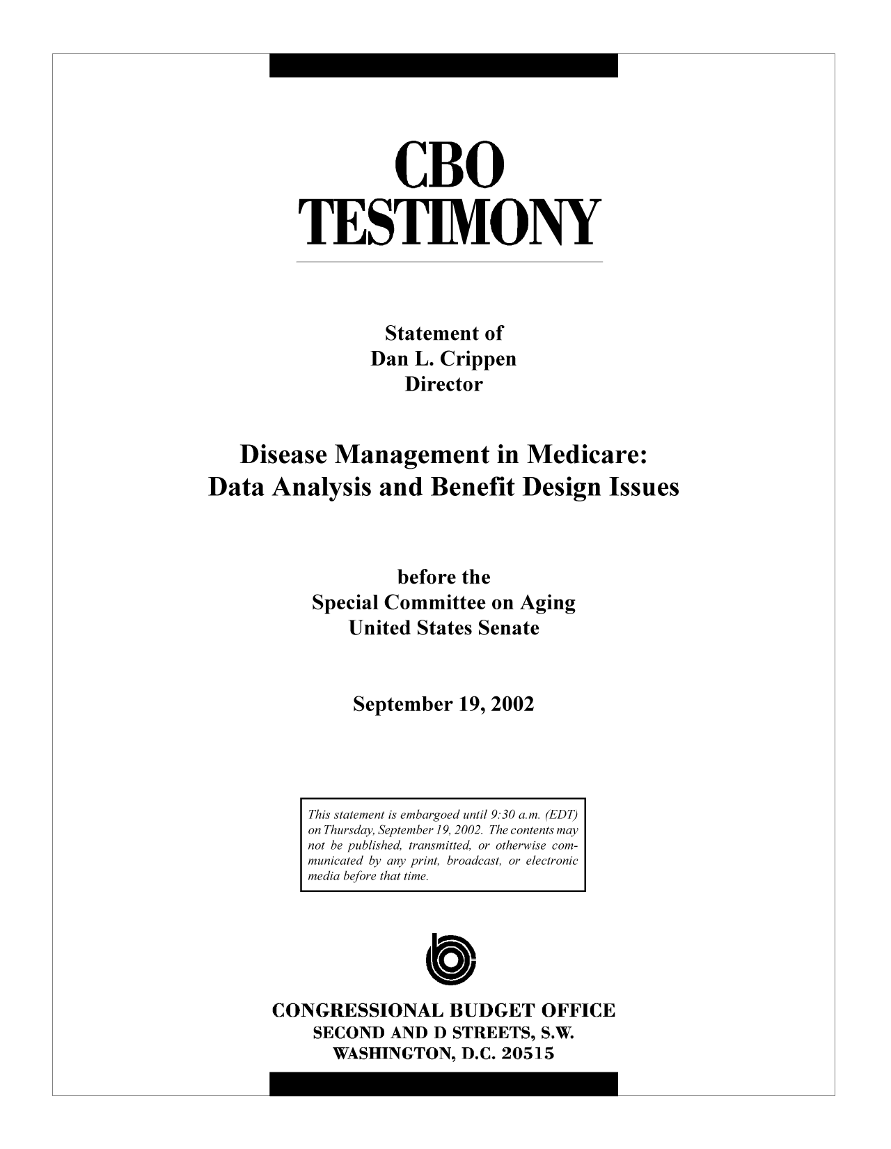 handle is hein.congrec/cbo9249 and id is 1 raw text is: CBO
TESTIMONY
Statement of
Dan L. Crippen
Director
Disease Management in Medicare:
Data Analysis and Benefit Design Issues
before the
Special Committee on Aging
United States Senate
September 19, 2002

C
CONGRESSIONAL BUDGET OFFICE
SECOND AND D STREETS, S.W.
WASHINGTON, D.C. 20515

This statement is embargoed until 9:30 a.m. (EDT)
on Thursday, September 19, 2002. The contents may
not be published, transmitted, or otherwise com-
municated by any print, broadcast, or electronic
media before that time.


