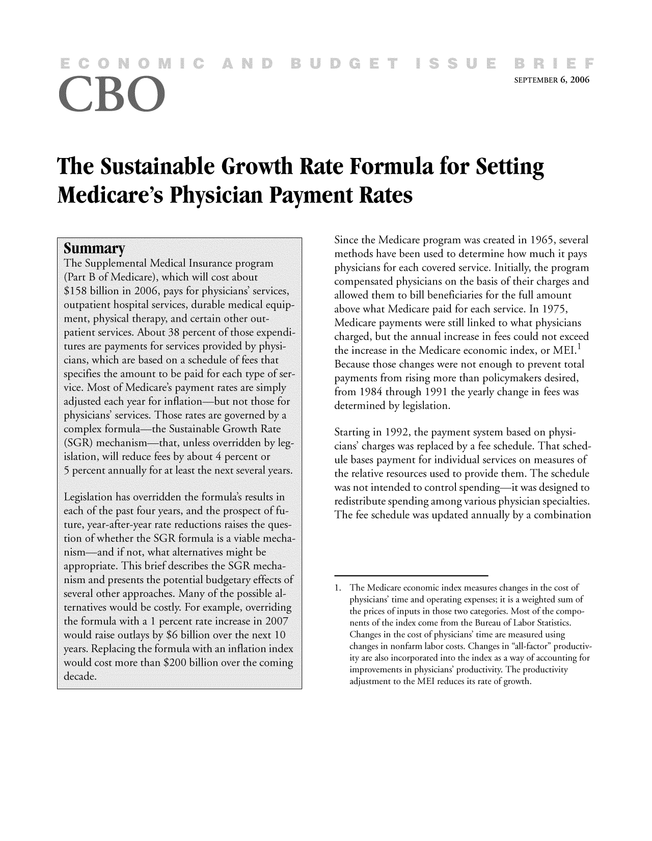 handle is hein.congrec/cbo9290 and id is 1 raw text is: SEPTEMBER 6, 2006

The Sustainable Growth Rate Formula for Setting
Medicare's Physician Payment Rates
SummarySince the Medicare program was created in 1965, several
TheSumm                                               methods have been used to determine how much it pays
(Part B of Mednareich will cost about              physicians for each covered service. Initially, the program
$158 billion in 2006, pays for physicians' services,  compensated physicians on the basis of their charges and
$158bilion n 206, aysforphyscias' srviesallowed them to bill beneficiaries for the full amount
outpatient hospital services, durable medical equip-  above what Medicare paid for each service. In 1975,
ment, physical therapy, and certain other out-        Medicare payments were still linked to what physicians
patient services. About 38 percent of those expendi-  charged, but the annual increase in fees could not exceed
tures are payments for services provided by physi-    the increase in the Medicare economic index, or MEL
cians, which are based on a schedule of fees that     Because those changes were not enough to prevent total
specifies the amount to be paid for each type of ser-  payments from rising more than policymakers desired,
vice. Most of Medicare's payment rates are simply     from 1984 through 1991 the yearly change in fees was
adjusted each year for inflation-but not those for    determined by legislation.
physicians' services. Those rates are governed by a
complex formula-the Sustainable Growth Rate           Starting in 1992, the payment system based on physi-
(SGR) mechanism-that, unless overridden by leg-       cians' charges was replaced by a fee schedule. That sched-
islation, will reduce fees by about 4 percent or      ule bases payment for individual services on measures of
5 percent annually for at least the next several years.  the relative resources used to provide them. The schedule
Legislation has overridden the formula's results inwas not intended to control spending  it was designed to
each of the past four years, and the prospect of fu-Te      e s ewanuated annuallysbyiancombiation
ture, year-after-year rate reductions raises the ques-
tion of whether the SGR formula is a viable mecha-
nism-and if not, what alternatives might be
appropriate. This brief describes the SGR mecha-
nism and presents the potential budgetary effects of
several other approaches. Many of the possible al-       physicians' time and operating expenses; it is a weighted sum of
ternatives would be costly. For example, overriding     the prices of inputs in those two categories. Most of the compo-
the formula with a 1 percent rate increase in 2007       nents of the index come from the Bureau of Labor Statistics.
would raise outlays by $6 billion over the next 10       Changes in the cost of physicians' time are measured using
years. Replacing the formula with an inflation index     changes in nonfarm labor costs. Changes in all-factor productiv-
would cost more than $200 billion over the coming        ity are also incorporated into the index as a way of accounting for
decade.                                                 improvements in physicians' productivity. The productivity
adjustment to the ME reduces its rate of growth.


