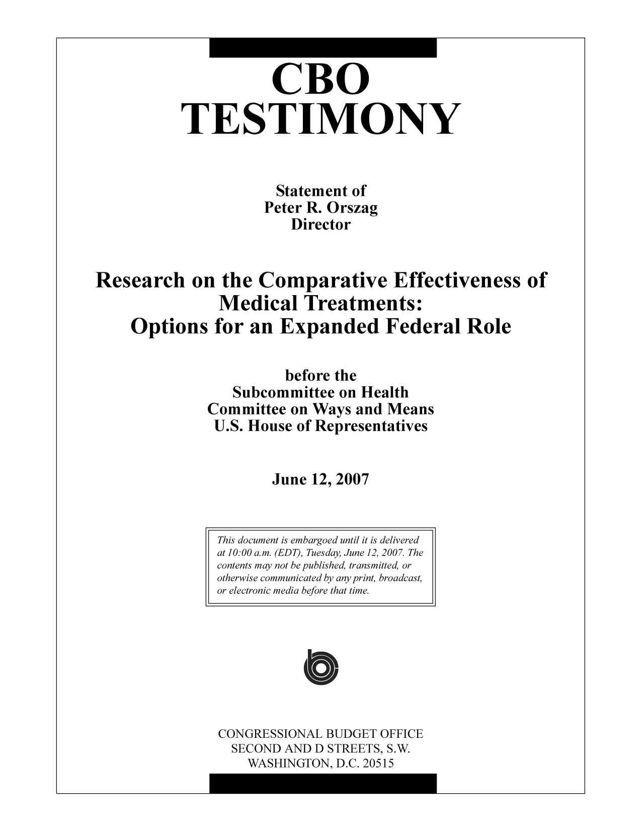 handle is hein.congrec/cbo9325 and id is 1 raw text is: CBO
TESTIMONY
Statement of
Peter R. Orszag
Director
Research on the Comparative Effectiveness of
Medical Treatments:
Options for an Expanded Federal Role
before the
Subcommittee on Health
Committee on Ways and Means
U.S. House of Representatives
June 12, 2007

CONGRESSIONAL BUDGET OFFICE
SECOND AND D STREETS, S.W.
WASHINGTON, D.C. 20515

This document is embargoed until it is delivered
at 10:00 a.m. (EDT), Tuesday, June 12, 2007. The
contents may not be published, transmitted, or
otherwise communicated by any print, broadcast,
or electronic media before that time.


