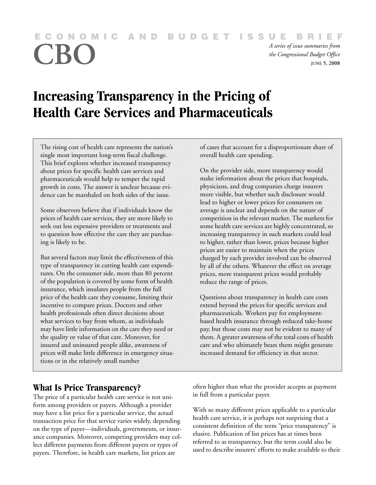handle is hein.congrec/cbo9339 and id is 1 raw text is: A series ofissue summaries from
the Congressional Budget Office
JUNE 5, 2008
Increasing Transparency in the Pricing of
Health Care Services and Pharmaceuticals

What Is Price Transparency?
The price of a particular health care service is not uni-
form among providers or payers. Although a provider
may have a list price for a particular service, the actual
transaction price for that service varies widely, depending
on the type of payer-individuals, governments, or insur-
ance companies. Moreover, competing providers may col-
lect different payments from different payers or types of
payers. Therefore, in health care markets, list prices are

often higher than what the provider accepts as payment
in full from a particular payer.
With so many different prices applicable to a particular
health care service, it is perhaps not surprising that a
consistent definition of the term price transparency is
elusive. Publication of list prices has at times been
referred to as transparency, but the term could also be
used to describe insurers' efforts to make available to their


