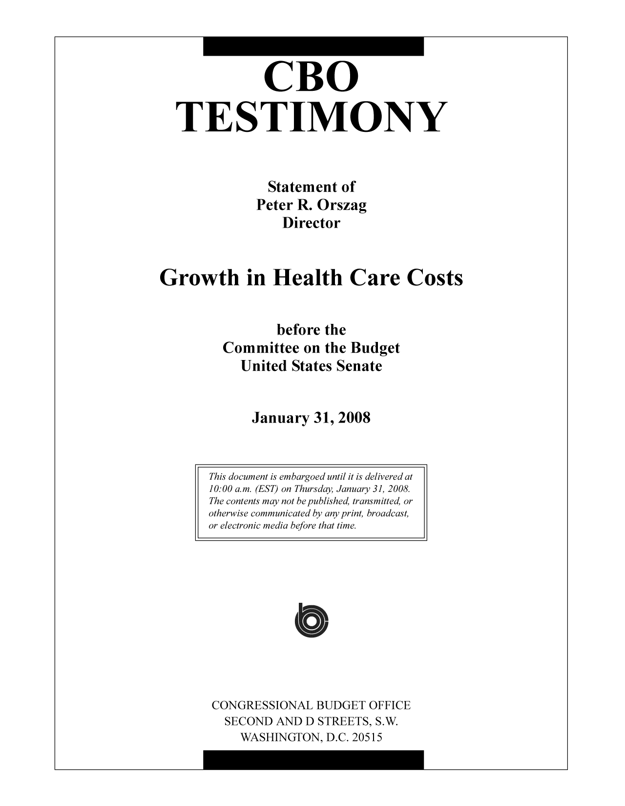handle is hein.congrec/cbo9344 and id is 1 raw text is: CBO
TESTIMONY
Statement of
Peter R. Orszag
Director
Growth in Health Care Costs
before the
Committee on the Budget
United States Senate
January 31, 2008

CONGRESSIONAL BUDGET OFFICE
SECOND AND D STREETS, S.W.
WASHINGTON, D.C. 20515

This document is embargoed until it is delivered at
10:00 a.m. (EST) on Thursday, January 31, 2008.
The contents may not bepublished, transmitted, or
otherwise communicated by any print, broadcast,
or electronic media before that time.

I


