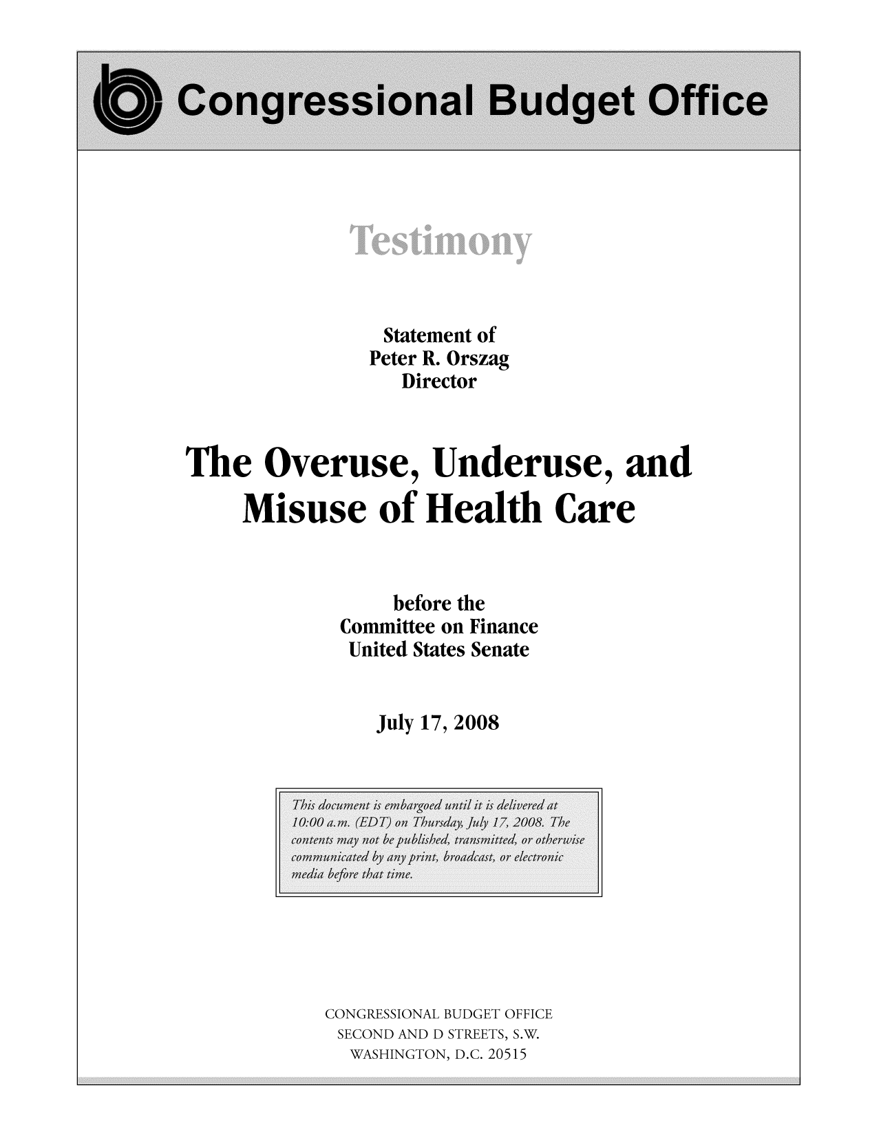 handle is hein.congrec/cbo9347 and id is 1 raw text is: Statement of
Peter R. Orszag
Director
The Overuse, Underuse, and
Misuse of Health Care
before the
Committee on Finance
United States Senate
July 17, 2008

CONGRESSIONAL BUDGET OFFICE
SECOND AND D STREETS, S.W.
WASHINGTON, D.C. 20515


