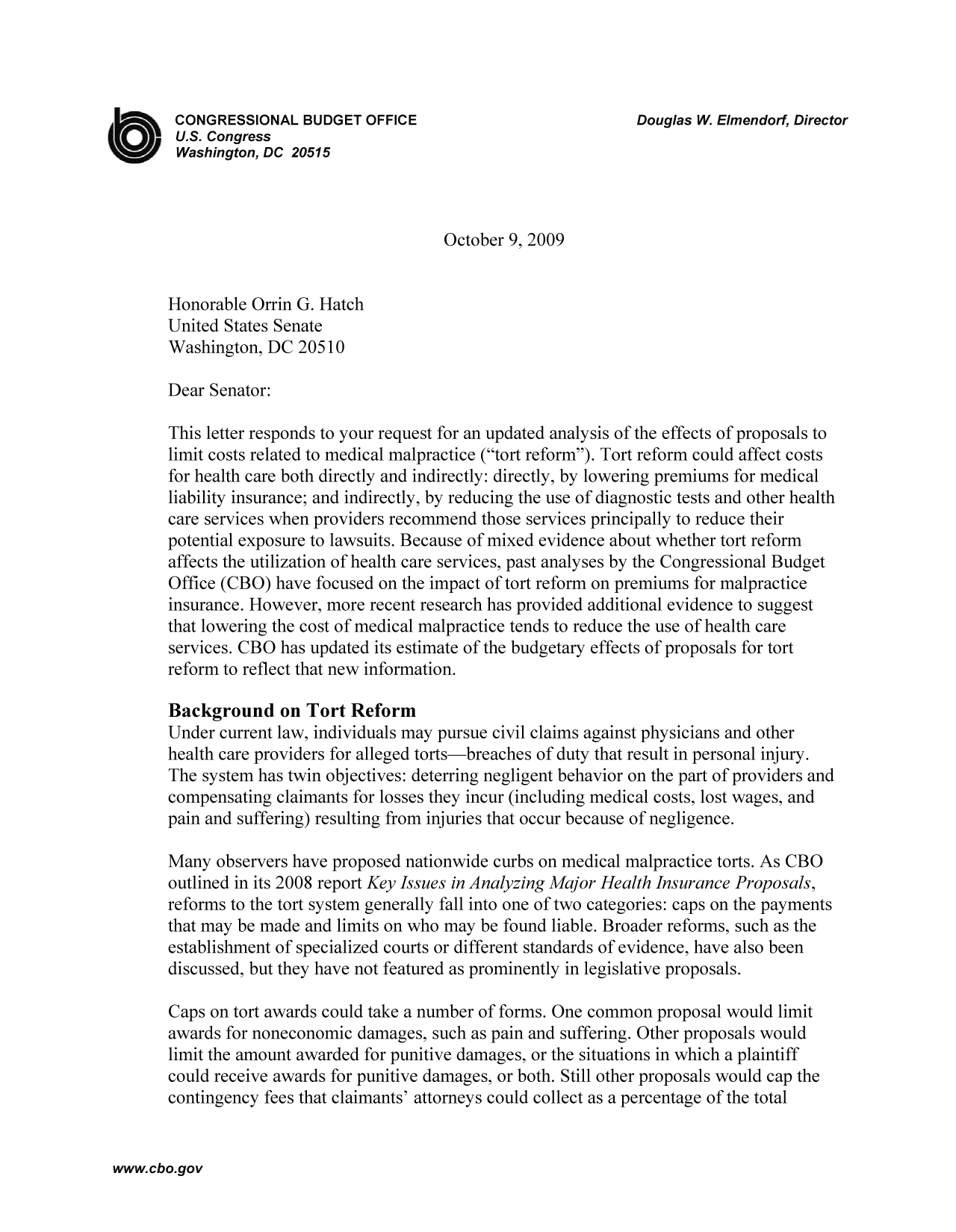 handle is hein.congrec/cbo9359 and id is 1 raw text is: CONGRESSIONAL BUDGET OFFICE                         Douglas W. Elmendorf, Director
U.S. Congress
Washington, DC 20515
October 9, 2009
Honorable Orrin G. Hatch
United States Senate
Washington, DC 20510
Dear Senator:
This letter responds to your request for an updated analysis of the effects of proposals to
limit costs related to medical malpractice (tort reform). Tort reform could affect costs
for health care both directly and indirectly: directly, by lowering premiums for medical
liability insurance; and indirectly, by reducing the use of diagnostic tests and other health
care services when providers recommend those services principally to reduce their
potential exposure to lawsuits. Because of mixed evidence about whether tort reform
affects the utilization of health care services, past analyses by the Congressional Budget
Office (CBO) have focused on the impact of tort reform on premiums for malpractice
insurance. However, more recent research has provided additional evidence to suggest
that lowering the cost of medical malpractice tends to reduce the use of health care
services. CBO has updated its estimate of the budgetary effects of proposals for tort
reform to reflect that new information.
Background on Tort Reform
Under current law, individuals may pursue civil claims against physicians and other
health care providers for alleged torts-breaches of duty that result in personal injury.
The system has twin objectives: deterring negligent behavior on the part of providers and
compensating claimants for losses they incur (including medical costs, lost wages, and
pain and suffering) resulting from injuries that occur because of negligence.
Many observers have proposed nationwide curbs on medical malpractice torts. As CBO
outlined in its 2008 report Key Issues in Analyzing Major Health Insurance Proposals,
reforms to the tort system generally fall into one of two categories: caps on the payments
that may be made and limits on who may be found liable. Broader reforms, such as the
establishment of specialized courts or different standards of evidence, have also been
discussed, but they have not featured as prominently in legislative proposals.
Caps on tort awards could take a number of forms. One common proposal would limit
awards for noneconomic damages, such as pain and suffering. Other proposals would
limit the amount awarded for punitive damages, or the situations in which a plaintiff
could receive awards for punitive damages, or both. Still other proposals would cap the
contingency fees that claimants' attorneys could collect as a percentage of the total

www.cbo.gov


