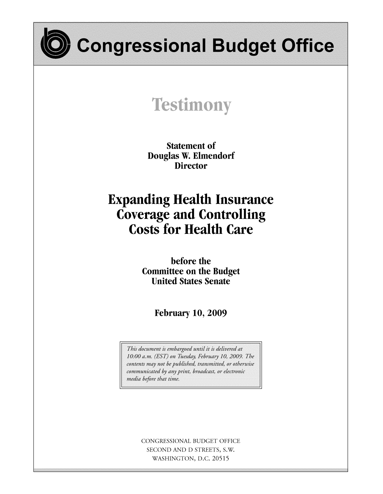 handle is hein.congrec/cbo9364 and id is 1 raw text is: Statement of
Douglas W. Elmendorf
Director
Expanding Health Insurance
Coverage and Controlling
Costs for Health Care
before the
Committee on the Budget
United States Senate
February 10, 2009

CONGRESSIONAL BUDGET OFFICE
SECOND AND D STREETS, S.W.
WASHINGTON, D.C. 20515


