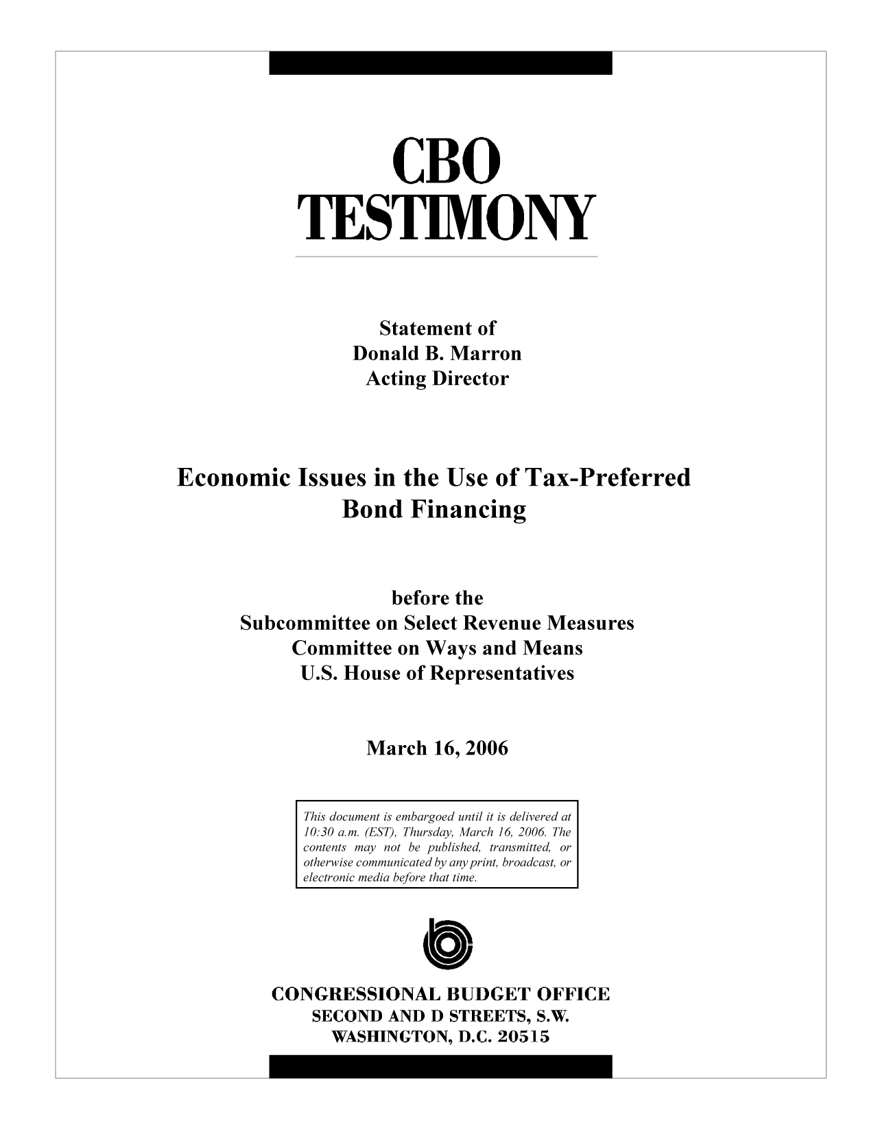 handle is hein.congrec/cbo9456 and id is 1 raw text is: CBO
TESTIMONY
Statement of
Donald B. Marron
Acting Director
Economic Issues in the Use of Tax-Preferred
Bond Financing
before the
Subcommittee on Select Revenue Measures
Committee on Ways and Means
U.S. House of Representatives
March 16, 2006

CONGRESSIONAL BUDGET OFFICE
SECOND AND D STREETS, S.W.
WASHINGTON, D.C. 20515

This document is embargoed until it is delivered at
10:30 a.m. (EST), Thursday, March 16, 2006 The
contents may not be published, transmitted, or
otherwise communicated by any print, broadcast, or
electronic media before that time.


