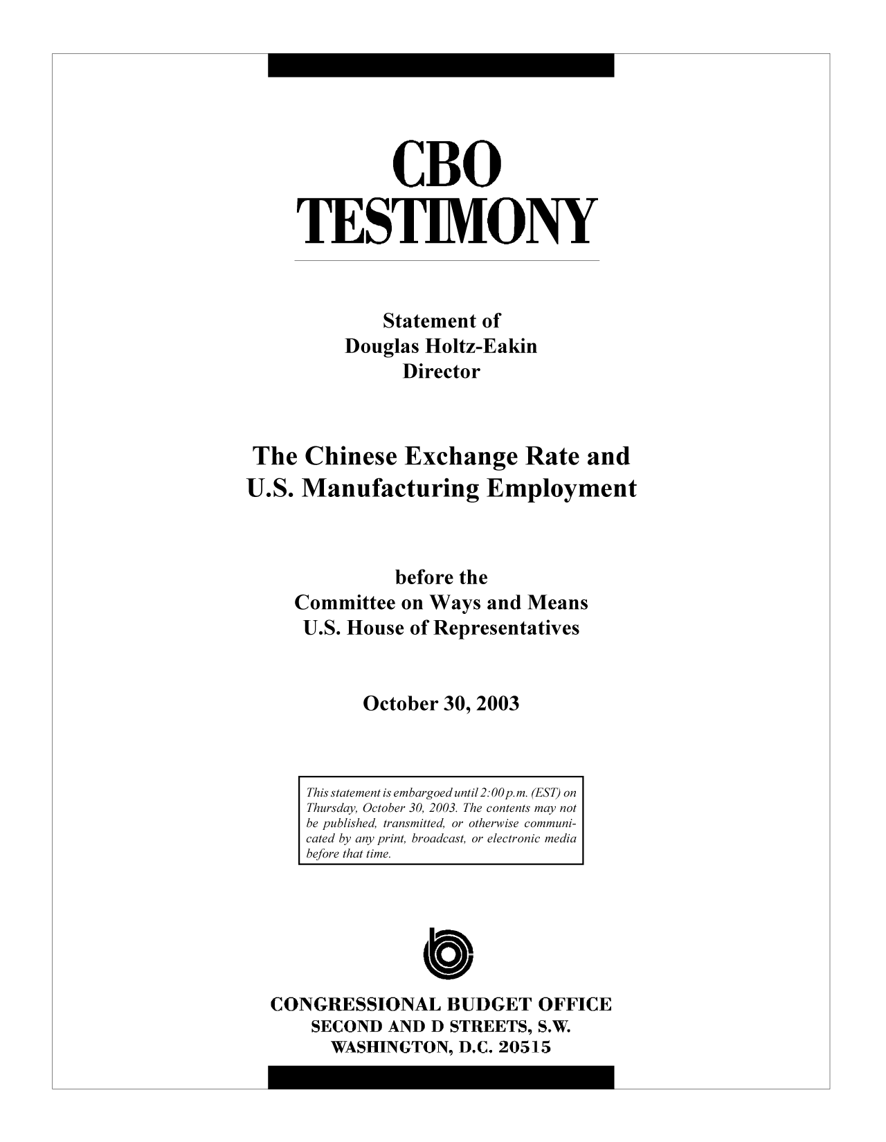 handle is hein.congrec/cbo9474 and id is 1 raw text is: CBO
TESTIMONY
Statement of
Douglas Holtz-Eakin
Director
The Chinese Exchange Rate and
U.S. Manufacturing Employment
before the
Committee on Ways and Means
U.S. House of Representatives
October 30, 2003

CONGRESSIONAL BUDGET OFFICE
SECOND AND D STREETS, S.W.
WASHINGTON, D.C. 20515

This statement is embargoed until 2:00 p.m. (EST) on
Thursday, October 30, 2003. The contents may not
be published, transmitted, or otherwise communi-
cated by any print, broadcast, or electronic media
before that time.


