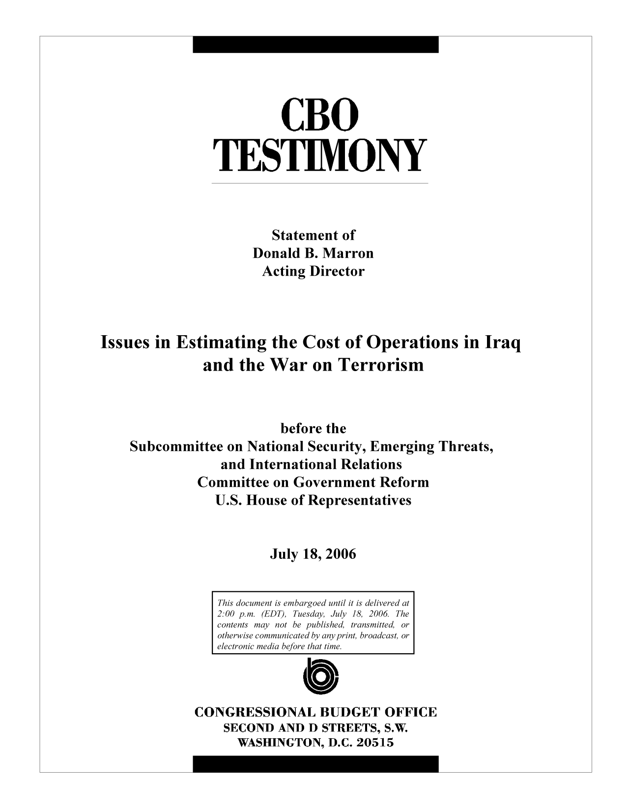 handle is hein.congrec/cbo9481 and id is 1 raw text is: CBO
TESTIMONY
Statement of
Donald B. Marron
Acting Director
Issues in Estimating the Cost of Operations in Iraq
and the War on Terrorism
before the
Subcommittee on National Security, Emerging Threats,
and International Relations
Committee on Government Reform
U.S. House of Representatives
July 18, 2006
This document is embargoed until it is delivered at
2:00 p.m. (EDT), Tuesday  July 18, 2006  The
contents may not be published, transmitted, or
otherwise communicated by any print, broadcast, or
electronic media before that time.
CONGRESSIONAL BUDGET OFFICE
sECOND AND D STREETS, S.W.
WASHINGTON, D.C. 20515


