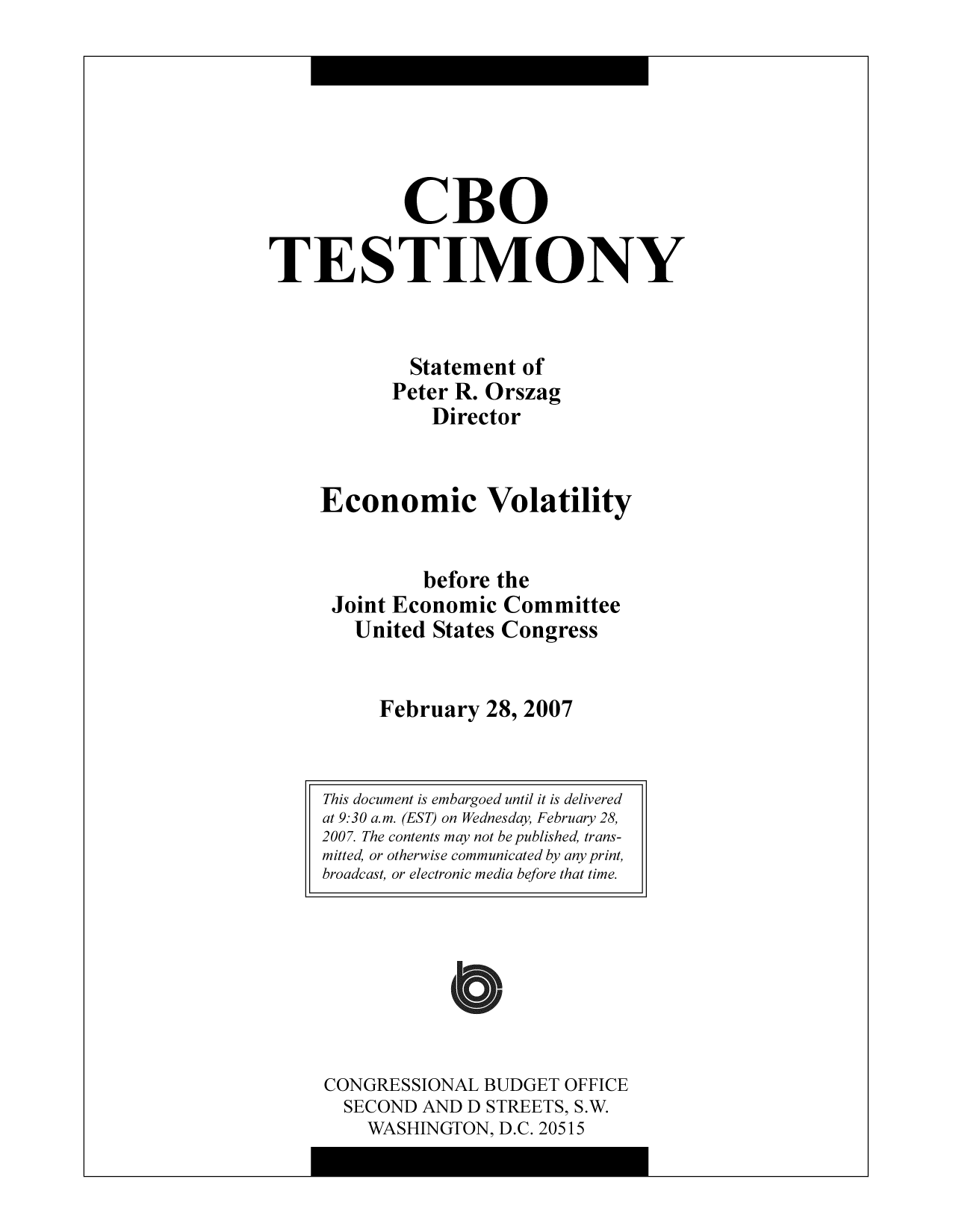 handle is hein.congrec/cbo9526 and id is 1 raw text is: CBO
TESTIMONY
Statement of
Peter R. Orszag
Director
Economic Volatility
before the
Joint Economic Committee
United States Congress
February 28, 2007

CONGRESSIONAL BUDGET OFFICE
SECOND AND D STREETS, S.W.
WASHINGTON, D.C. 20515

This document is embargoed until it is delivered
at 9:30 a.m. (EST) on Wednesday, February 28,
2007. The contents may not be published, trans-
mitted, or otherwise communicated by any print,
broadcast, or electronic media before that time.


