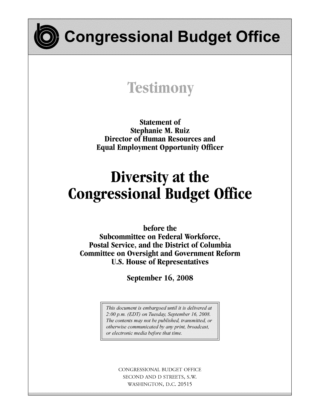 handle is hein.congrec/cbo9529 and id is 1 raw text is: Statement of
Stephanie M. Ruiz
Director of Human Resources and
Equal Employment Opportunity Officer
Diversity at the
Congressional Budget Office
before the
Subcommittee on Federal Workforce,
Postal Service, and the District of Columbia
Committee on Oversight and Government Reform
U.S. House of Representatives
September 16, 2008
This document is embargoed until it is delivered at
2:00 p.m. (EDT) on Tuesday, September 16, 2008.
The contents may not be published, transmitted, or
otherwise communicated by any print, broadcast,
or electronic media before that time.
CONGRESSIONAL BUDGET OFFICE
SECOND AND D STREETS, S.W.
WASHINGTON, D.C. 20515


