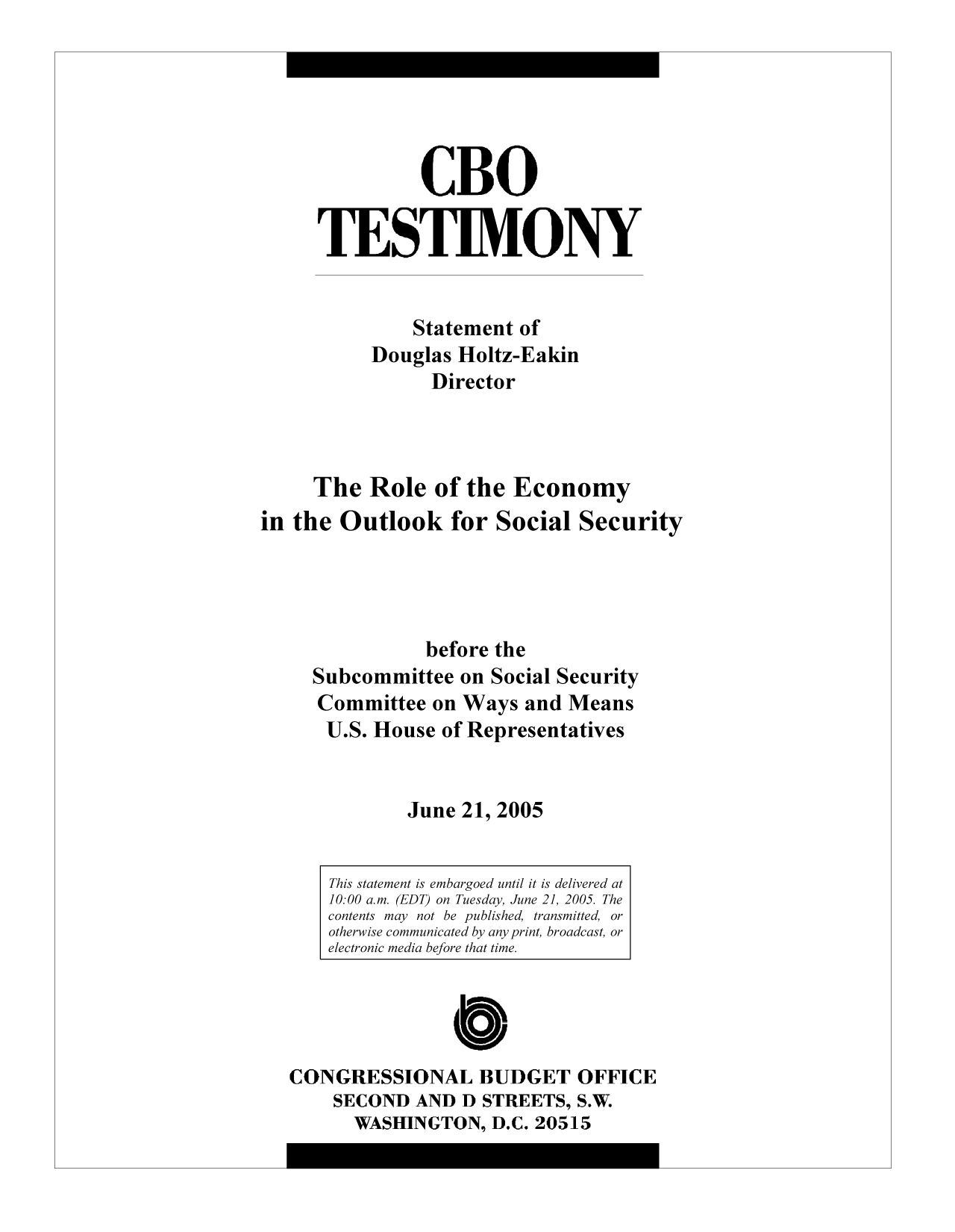 handle is hein.congrec/cbo9566 and id is 1 raw text is: CBO
TESTIMONY
Statement of
Douglas Holtz-Eakin
Director
The Role of the Economy
in the Outlook for Social Security
before the
Subcommittee on Social Security
Committee on Ways and Means
U.S. House of Representatives
June 21, 2005
This statement is embargoed until it is delivered at
10:00 a.m. (EDT) on Tuesday, June 21, 2005. The
contents may not be published, transmitted, or
otherwise communicated by any print, broadcast, or
electronic media before that time.
C
CONGRESSIONAL BUDGET OFFICE
SECOND AND D STREETS, S.W.
WASHINGTON, D.C. 20515


