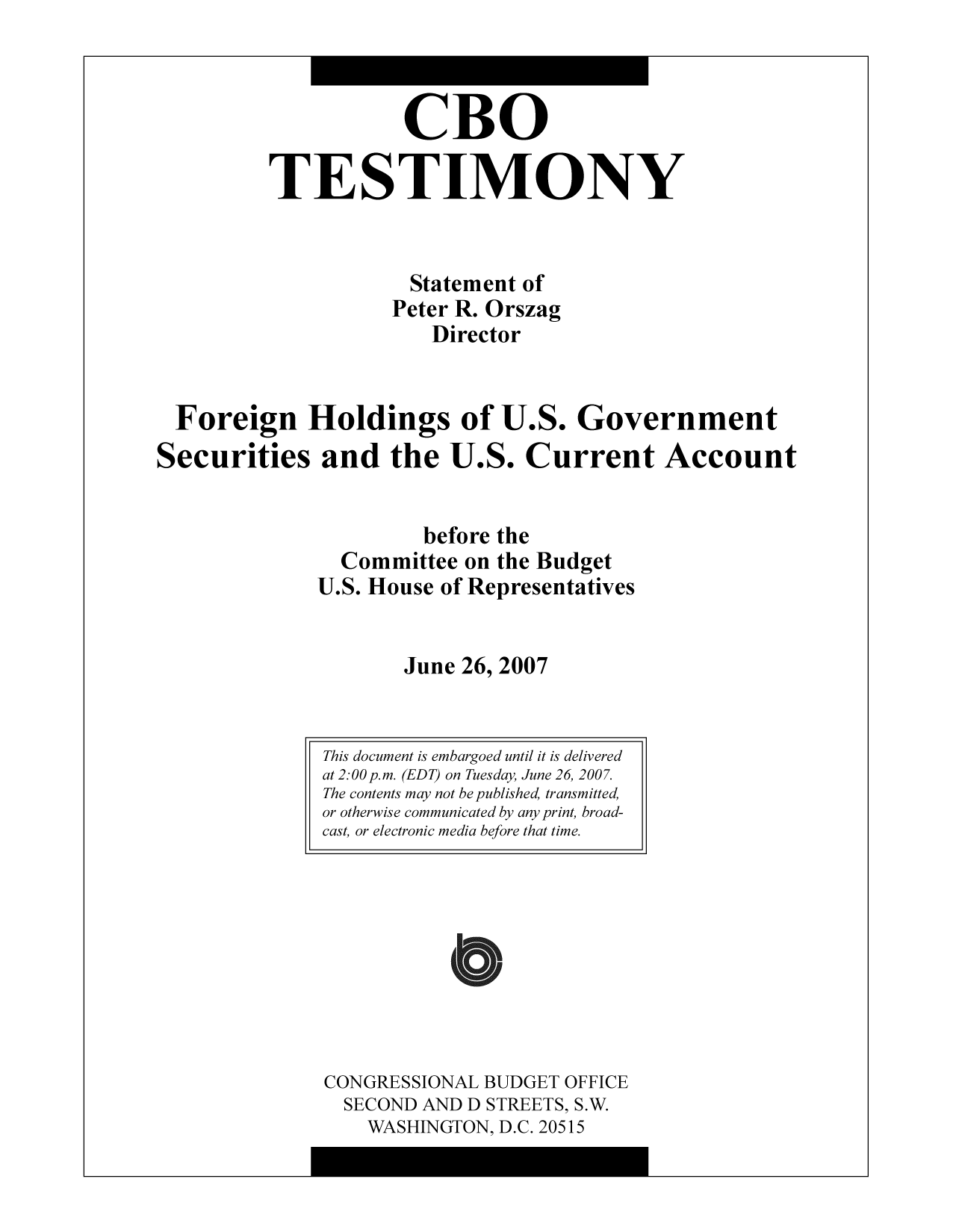 handle is hein.congrec/cbo9574 and id is 1 raw text is: CBO
TESTIMONY
Statement of
Peter R. Orszag
Director
Foreign Holdings of U.S. Government
Securities and the U.S. Current Account
before the
Committee on the Budget
U.S. House of Representatives
June 26, 2007

CONGRESSIONAL BUDGET OFFICE
SECOND AND D STREETS, S.W.
WASHINGTON, D.C. 20515

This document is embargoed until it is delivered
at 2:00 p.m. (EDT) on Tuesday, June 26, 2007.
The contents may not be published, transmitted,
or otherwise communicated by any print, broad-
cast, or electronic media before that time.


