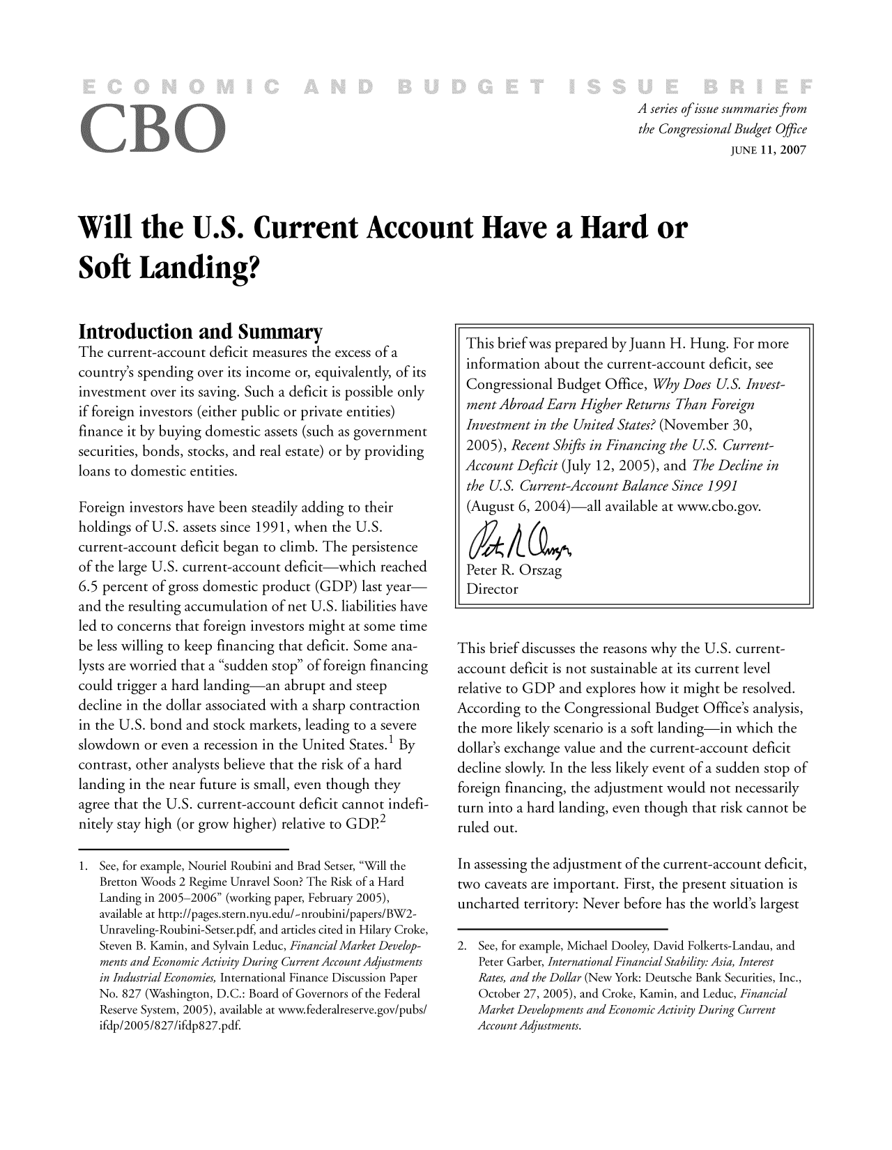 handle is hein.congrec/cbo9576 and id is 1 raw text is: A series ofissue summaries from
the Congressional Budget Office
JUNE 11, 2007
Will the U.S. Current Account Have a Hard or
Soft Landing?

Introduction and Summary
The current-account deficit measures the excess of a
country's spending over its income or, equivalently, of its
investment over its saving. Such a deficit is possible only
if foreign investors (either public or private entities)
finance it by buying domestic assets (such as government
securities, bonds, stocks, and real estate) or by providing
loans to domestic entities.
Foreign investors have been steadily adding to their
holdings of U.S. assets since 1991, when the U.S.
current-account deficit began to climb. The persistence
of the large U.S. current-account deficit-which reached
6.5 percent of gross domestic product (GDP) last year-
and the resulting accumulation of net U.S. liabilities have
led to concerns that foreign investors might at some time
be less willing to keep financing that deficit. Some ana-
lysts are worried that a sudden stop of foreign financing
could trigger a hard landing-an abrupt and steep
decline in the dollar associated with a sharp contraction
in the U.S. bond and stock markets, leading to a severe
slowdown or even a recession in the United States.1 By
contrast, other analysts believe that the risk of a hard
landing in the near future is small, even though they
agree that the U.S. current-account deficit cannot indefi-
nitely stay high (or grow higher) relative to GD.2
1. See, for example, Nouriel Roubini and Brad Setser, Will the
Bretton Woods 2 Regime Unravel Soon? The Risk of a Hard
Landing in 2005-2006 (working paper, February 2005),
available at http://pages.stern.nyu.edu/,nroubini/papers/BW2-
Unraveling-Roubini-Setser.pdf, and articles cited in Hilary Croke,
Steven B. Kamin, and Sylvain Leduc, Financial Market Develop-
ments and Economic Activity During Current Account Adjustments
in Industrial Economies, International Finance Discussion Paper
No. 827 (Washington, D.C.: Board of Governors of the Federal
Reserve System, 2005), available at www.federalreserve.gov/pubs/
ifdp/2005/827/ifdp827.pdf.

This brief was prepared by Juann H. Hung. For more
information about the current-account deficit, see
Congressional Budget Office, Why Does U.S. Invest-
ment Abroad Earn Higher Returns Than Foreign
Investment in the United States? (November 30,
2005), Recent Shifts in Financing the U.S. Current-
Account Deficit (July 12, 2005), and The Decline in
the U.S. Current-Account Balance Since 1991
(August 6, 2004)-all available at www.cbo.gov.
Peter R. Orszag
Director
This brief discusses the reasons why the U.S. current-
account deficit is not sustainable at its current level
relative to GDP and explores how it might be resolved.
According to the Congressional Budget Office's analysis,
the more likely scenario is a soft landing-in which the
dollar's exchange value and the current-account deficit
decline slowly. In the less likely event of a sudden stop of
foreign financing, the adjustment would not necessarily
turn into a hard landing, even though that risk cannot be
ruled out.
In assessing the adjustment of the current-account deficit,
two caveats are important. First, the present situation is
uncharted territory: Never before has the world's largest
2. See, for example, Michael Dooley, David Folkerts-Landau, and
Peter Garber, International Financial Stability: Asia, Interest
Rates, and the Dollar (New York: Deutsche Bank Securities, Inc.,
October 27, 2005), and Croke, Kamin, and Leduc, Financial
Market Developments and Economic Activity During Current
Account Adjustments.


