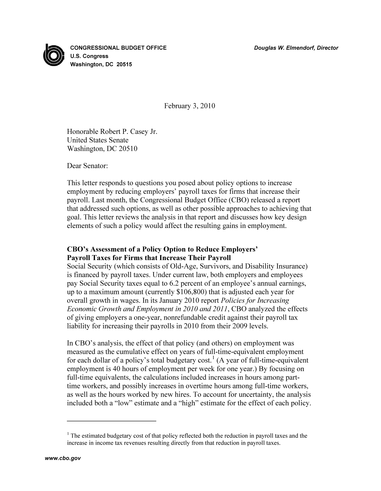 handle is hein.congrec/cbo9590 and id is 1 raw text is: CONGRESSIONAL BUDGET OFFICE                               Douglas W. Elmendorf, Director
U.S. Congress
Washington, DC 20515
February 3, 2010
Honorable Robert P. Casey Jr.
United States Senate
Washington, DC 20510
Dear Senator:
This letter responds to questions you posed about policy options to increase
employment by reducing employers' payroll taxes for firms that increase their
payroll. Last month, the Congressional Budget Office (CBO) released a report
that addressed such options, as well as other possible approaches to achieving that
goal. This letter reviews the analysis in that report and discusses how key design
elements of such a policy would affect the resulting gains in employment.
CBO's Assessment of a Policy Option to Reduce Employers'
Payroll Taxes for Firms that Increase Their Payroll
Social Security (which consists of Old-Age, Survivors, and Disability Insurance)
is financed by payroll taxes. Under current law, both employers and employees
pay Social Security taxes equal to 6.2 percent of an employee's annual earnings,
up to a maximum amount (currently $106,800) that is adjusted each year for
overall growth in wages. In its January 2010 report Policies for Increasing
Economic Growth and Employment in 2010 and 2011, CBO analyzed the effects
of giving employers a one-year, nonrefundable credit against their payroll tax
liability for increasing their payrolls in 2010 from their 2009 levels.
In CBO's analysis, the effect of that policy (and others) on employment was
measured as the cumulative effect on years of full-time-equivalent employment
for each dollar of a policy's total budgetary cost. (A year of full-time-equivalent
employment is 40 hours of employment per week for one year.) By focusing on
full-time equivalents, the calculations included increases in hours among part-
time workers, and possibly increases in overtime hours among full-time workers,
as well as the hours worked by new hires. To account for uncertainty, the analysis
included both a low estimate and a high estimate for the effect of each policy.
' The estimated budgetary cost of that policy reflected both the reduction in payroll taxes and the
increase in income tax revenues resulting directly from that reduction in payroll taxes.

www.cbo.gov


