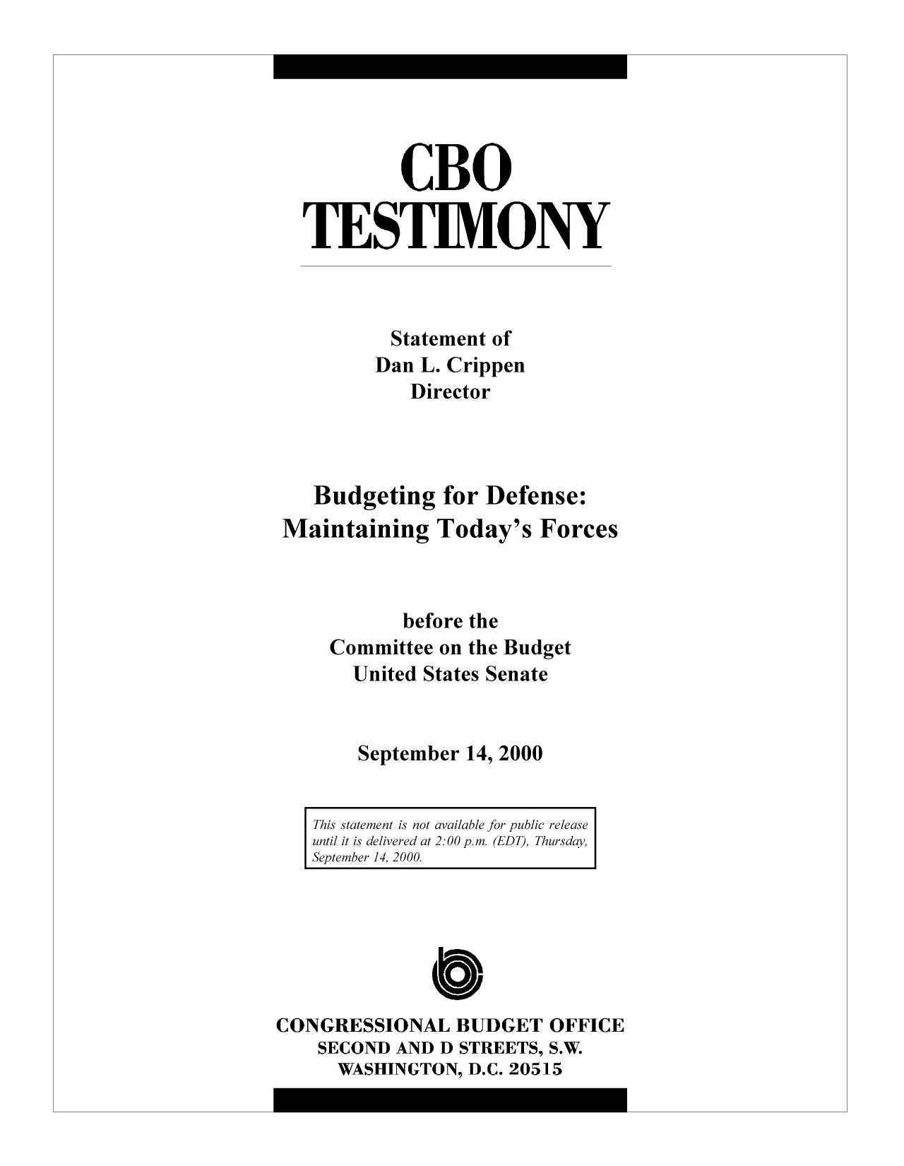 handle is hein.congrec/cbo9705 and id is 1 raw text is: CBO
TESTIMONY
Statement of
Dan L. Crippen
Director
Budgeting for Defense:
Maintaining Today's Forces
before the
Committee on the Budget
United States Senate
September 14, 2000
This statement is not available for public release
until it is delivered at 2: 00p.m. (EDT), Thursday,
September 14, 2000.

CONGRESSIONAL BUDGET OFFICE
SECOND AND D STREETS, S.W.
WASHINGTON, D.C. 20515


