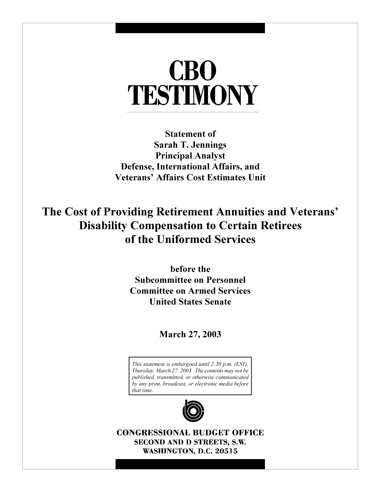 handle is hein.congrec/cbo9713 and id is 1 raw text is: CBO
TESTIMONY
Statement of
Sarah T. Jennings
Principal Analyst
Defense, International Affairs, and
Veterans' Affairs Cost Estimates Unit
The Cost of Providing Retirement Annuities and Veterans'
Disability Compensation to Certain Retirees
of the Uniformed Services
before the
Subcommittee on Personnel
Committee on Armed Services
United States Senate
March 27, 2003
This statement is embargoed until 2:30 p.m. (EST),
Thursday, March 27, 2003. The contents may not be
published, transmitted, or otherwise communicated
by any print, broadcast, or electronic media before
that time.
CONGRESSIONAL BUDGET OFFICE
SECOND AND D STREETS, S.W.
WASHINGTON, D.C. 20515



