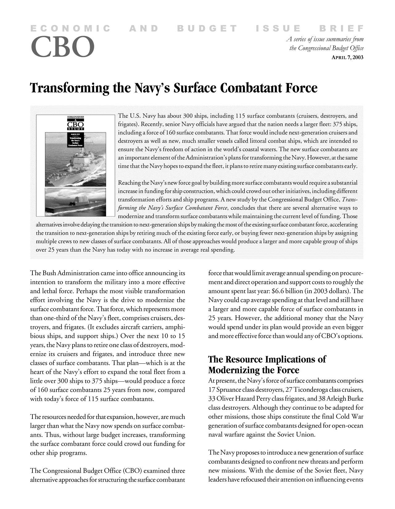 handle is hein.congrec/cbo9714 and id is 1 raw text is: A series of issue summal.es from
the Congressional Budget Office
APRIL 7, 2003
Transforming the Navy's Surface Combatant Force

The Bush Administration came into office announcing its
intention to transform the military into a more effective
and lethal force. Perhaps the most visible transformation
effort involving the Navy is the drive to modernize the
surface combatant force. That force, which represents more
than one-third of the Navy's fleet, comprises cruisers, des-
troyers, and frigates. (It excludes aircraft carriers, amphi-
bious ships, and support ships.) Over the next 10 to 15
years, the Navy plans to retire one class of destroyers, mod-
ernize its cruisers and frigates, and introduce three new
classes of surface combatants. That plan-which is at the
heart of the Navy's effort to expand the total fleet from a
little over 300 ships to 375 ships-would produce a force
of 160 surface combatants 25 years from now, compared
with today's force of 115 surface combatants.
The resources needed for that expansion, however, are much
larger than what the Navy now spends on surface combat-
ants. Thus, without large budget increases, transforming
the surface combatant force could crowd out funding for
other ship programs.
The Congressional Budget Office (CBO) examined three
alternative approaches for structuring the surface combatant

force that would limit average annual spending on procure-
ment and direct operation and support costs to roughly the
amount spent last year: $6.6 billion (in 2003 dollars). The
Navy could cap average spending at that level and still have
a larger and more capable force of surface combatants in
25 years. However, the additional money that the Navy
would spend under its plan would provide an even bigger
and more effective force than would any ofCBO's options.
The Resource Implications of
Modernizing the Force
At present, the Navy's force of surface combatants comprises
17 Spruance class destroyers, 27 Ticonderoga class cruisers,
33 Oliver Hazard Perry class frigates, and 38 Arleigh Burke
class destroyers. Although they continue to be adapted for
other missions, those ships constitute the final Cold War
generation of surface combatants designed for open-ocean
naval warfare against the Soviet Union.
The Navy proposes to introduce a new generation ofsurface
combatants designed to confront new threats and perform
new missions. With the demise of the Soviet fleet, Navy
leaders have refocused their attention on influencing events



