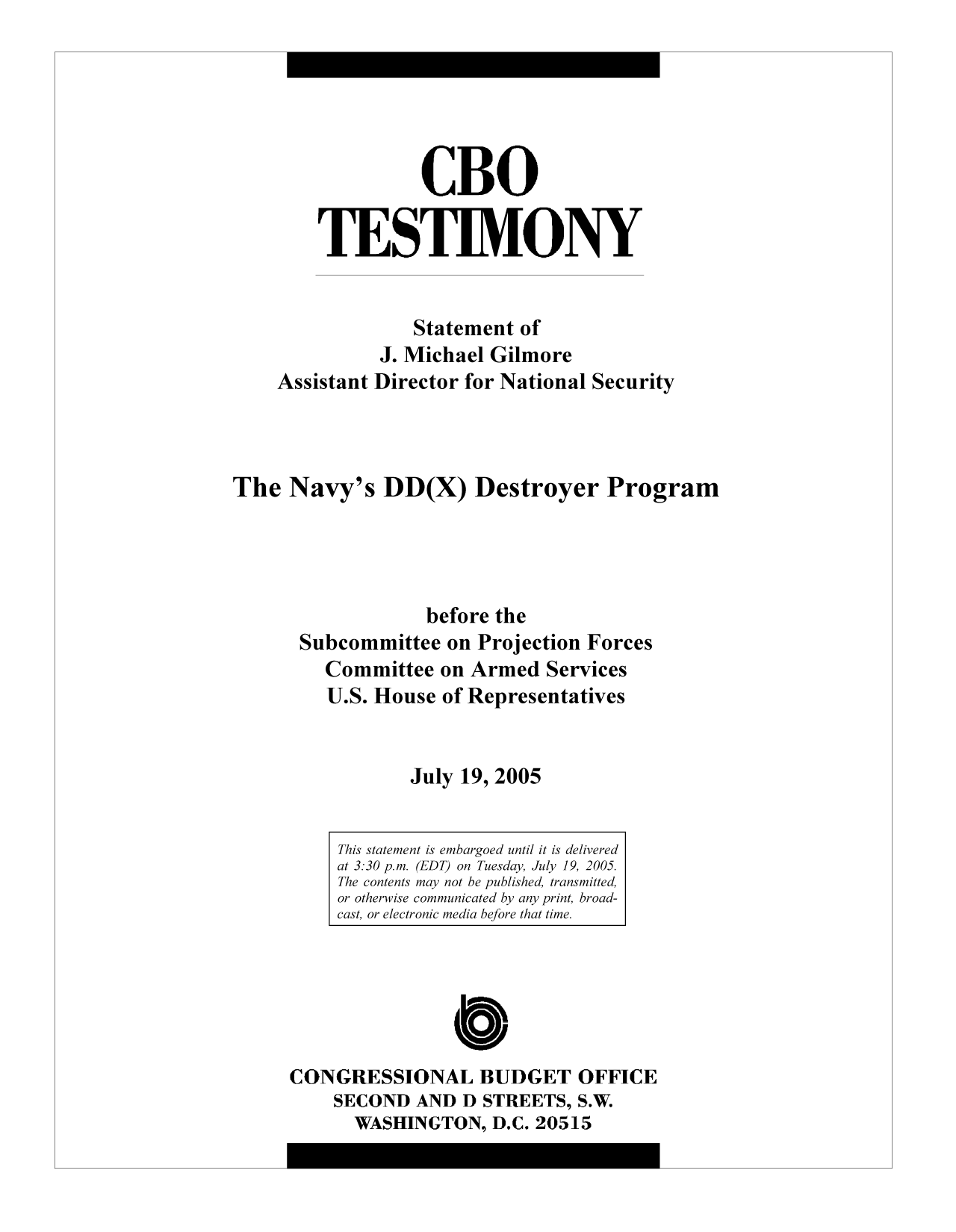 handle is hein.congrec/cbo9735 and id is 1 raw text is: CBO
TESTIMONY
Statement of
J. Michael Gilmore
Assistant Director for National Security
The Navy's DD(X) Destroyer Program
before the
Subcommittee on Projection Forces
Committee on Armed Services
U.S. House of Representatives
July 19, 2005

C
CONGRESSIONAL BUDGET OFFICE
SECOND AND D STREETS, S.W.
WASHINGTON, D.C. 20515

This statement is embargoed until it is delivered
at 3:30 p.m. (EDT) on Tuesday, July 19, 2005.
The contents may not be published, transmitted,
or otherwise communicated by any print, broad-
cast, or electronic media before that time.


