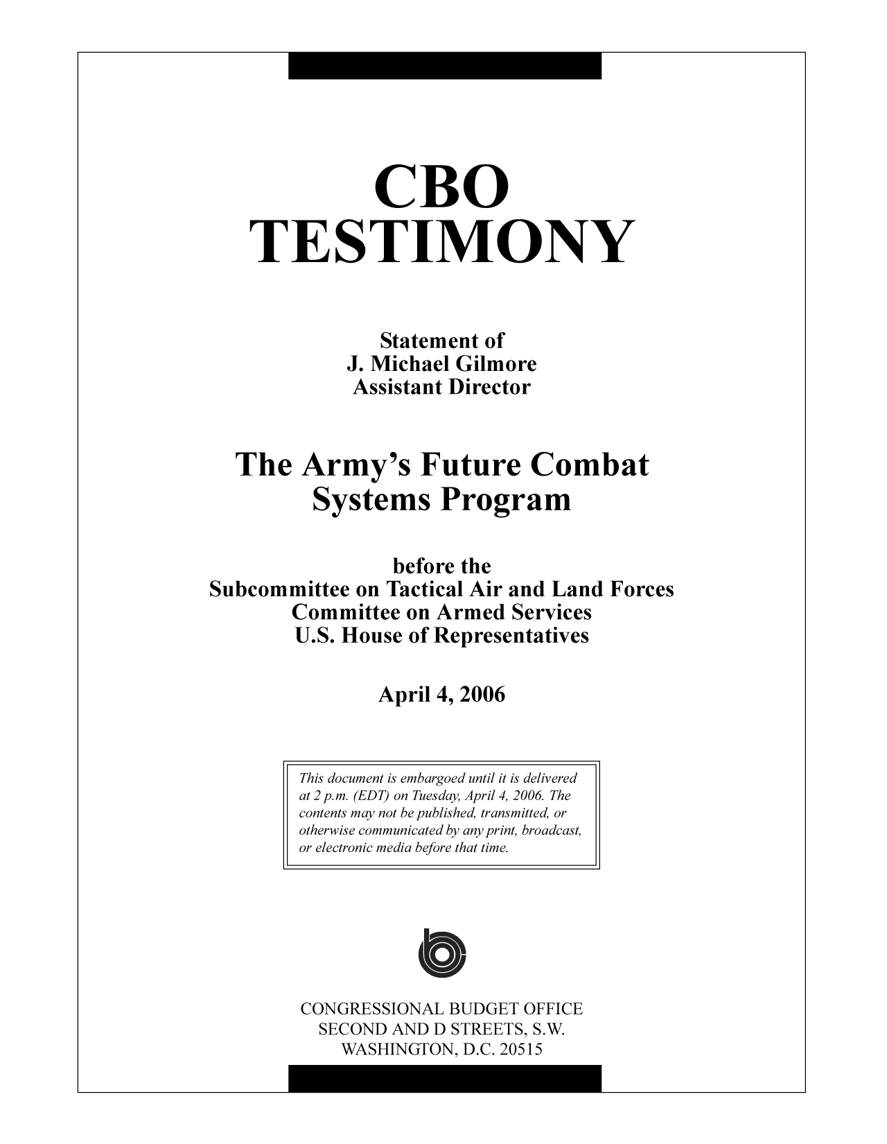 handle is hein.congrec/cbo9742 and id is 1 raw text is: CBO
TESTIMONY
Statement of
J. Michael Gilmore
Assistant Director
The Army's Future Combat
Systems Program
before the
Subcommittee on Tactical Air and Land Forces
Committee on Armed Services
U.S. House of Representatives
April 4, 2006

CONGRESSIONAL BUDGET OFFICE
SECOND AND D STREETS, S.W.
WASHINGTON, D.C. 20515

This document is embargoed until it is delivered
at 2 p.m. (EDT) on Tuesday, April 4, 2006 The
contents may not be published, transmitted, or
otherwise communicated by any print, broadcast,
or electronic media before that time.



