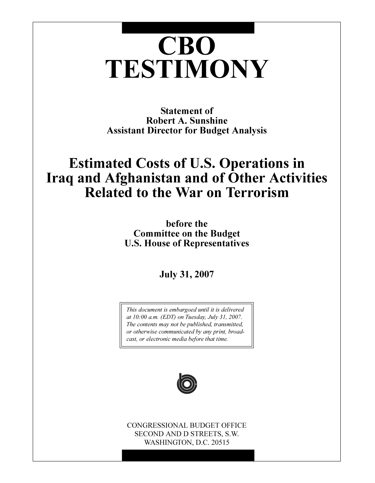handle is hein.congrec/cbo9760 and id is 1 raw text is: CBO
TESTIMONY
Statement of
Robert A. Sunshine
Assistant Director for Budget Analysis
Estimated Costs of U.S. Operations in
Iraq and Afghanistan and of Other Activities
Related to the War on Terrorism
before the
Committee on the Budget
U.S. House of Representatives
July 31, 2007

CONGRESSIONAL BUDGET OFFICE
SECOND AND D STREETS, S.W.
WASHINGTON, D.C. 20515

This document is embargoed until it is delivered
at 10:00 a.m. (EDT) on Tuesday, July 31, 2007.
The contents may not be published, transmitted,
or otherwise communicated by any print, broad-
cast, or electronic media before that time.



