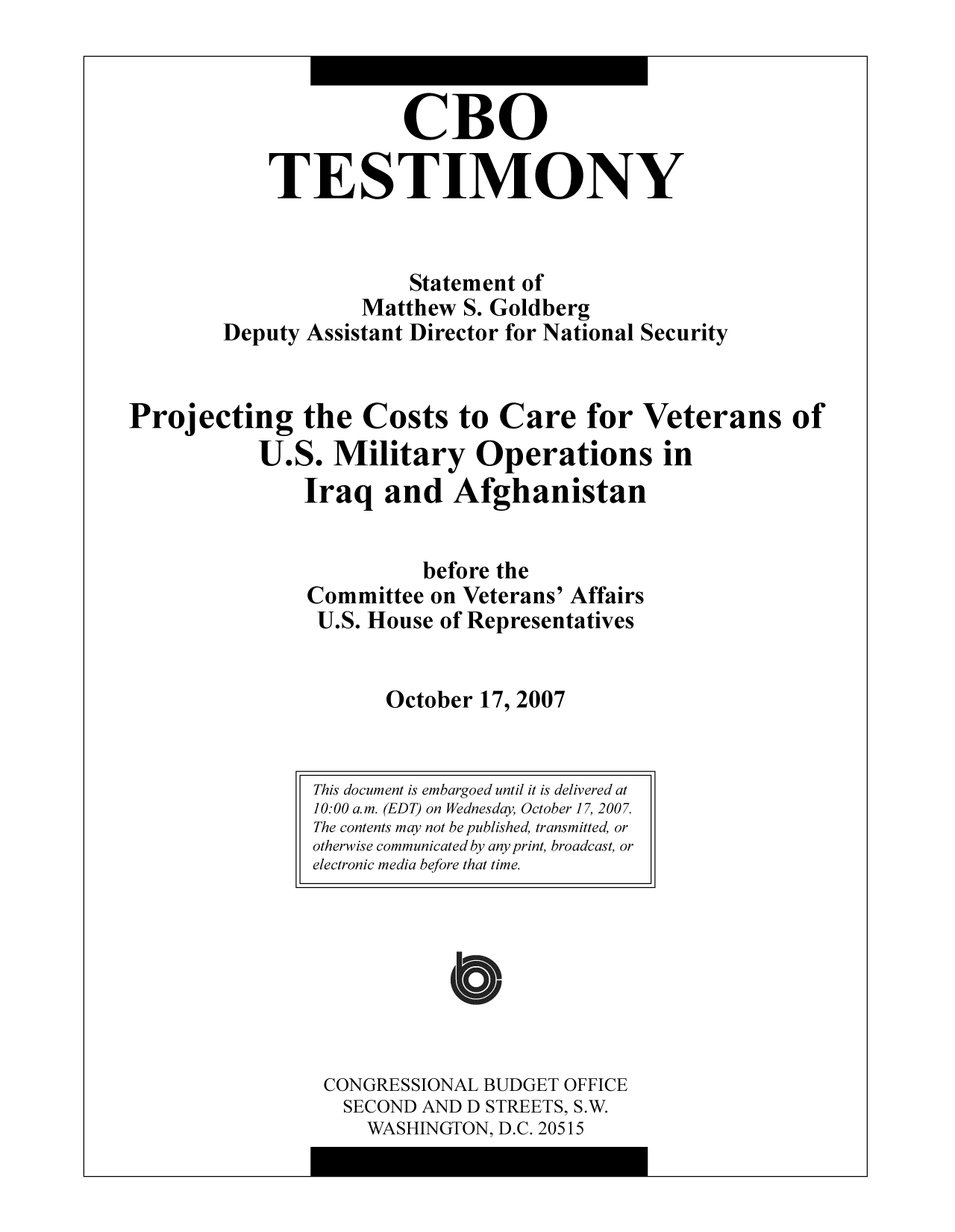 handle is hein.congrec/cbo9764 and id is 1 raw text is: CBO
TESTIMONY
Statement of
Matthew S. Goldberg
Deputy Assistant Director for National Security
Projecting the Costs to Care for Veterans of
U.S. Military Operations in
Iraq and Afghanistan
before the
Committee on Veterans' Affairs
U.S. House of Representatives
October 17, 2007

CONGRESSIONAL BUDGET OFFICE
SECOND AND D STREETS, S.W.
WASHINGTON, D.C. 20515

This document is embargoed until it is delivered at
10:00 a.m. (EDT) on Wednesday, October 17, 2007.
The contents may not be published, transmitted, or
otherwise communicated by any print, broadcast, or
electronic media before that time.


