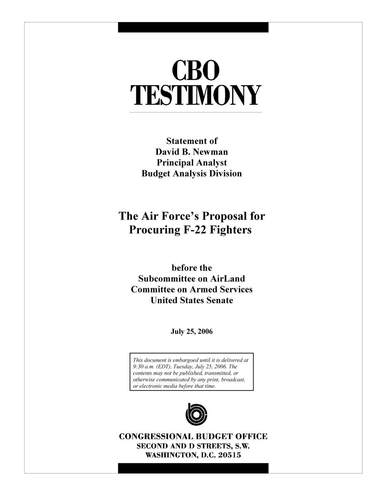 handle is hein.congrec/cbo9875 and id is 1 raw text is: CBO
TESTIMONY
Statement of
David B. Newman
Principal Analyst
Budget Analysis Division
The Air Force's Proposal for
Procuring F-22 Fighters
before the
Subcommittee on AirLand
Committee on Armed Services
United States Senate
July 25, 2006
This document is embargoed until it is delivered at
9:30 a.m. (EDT), Tuesday, July 25, 2006 The
contents may not be published, transmitted, or
otherwise communicated by any print, broadcast,
or electronic media before that time.
CONGRESSIONAL BUDGET OFFICE
SECOND AND D STREETS, S.W.
WASHINGTON, D.C. 20515


