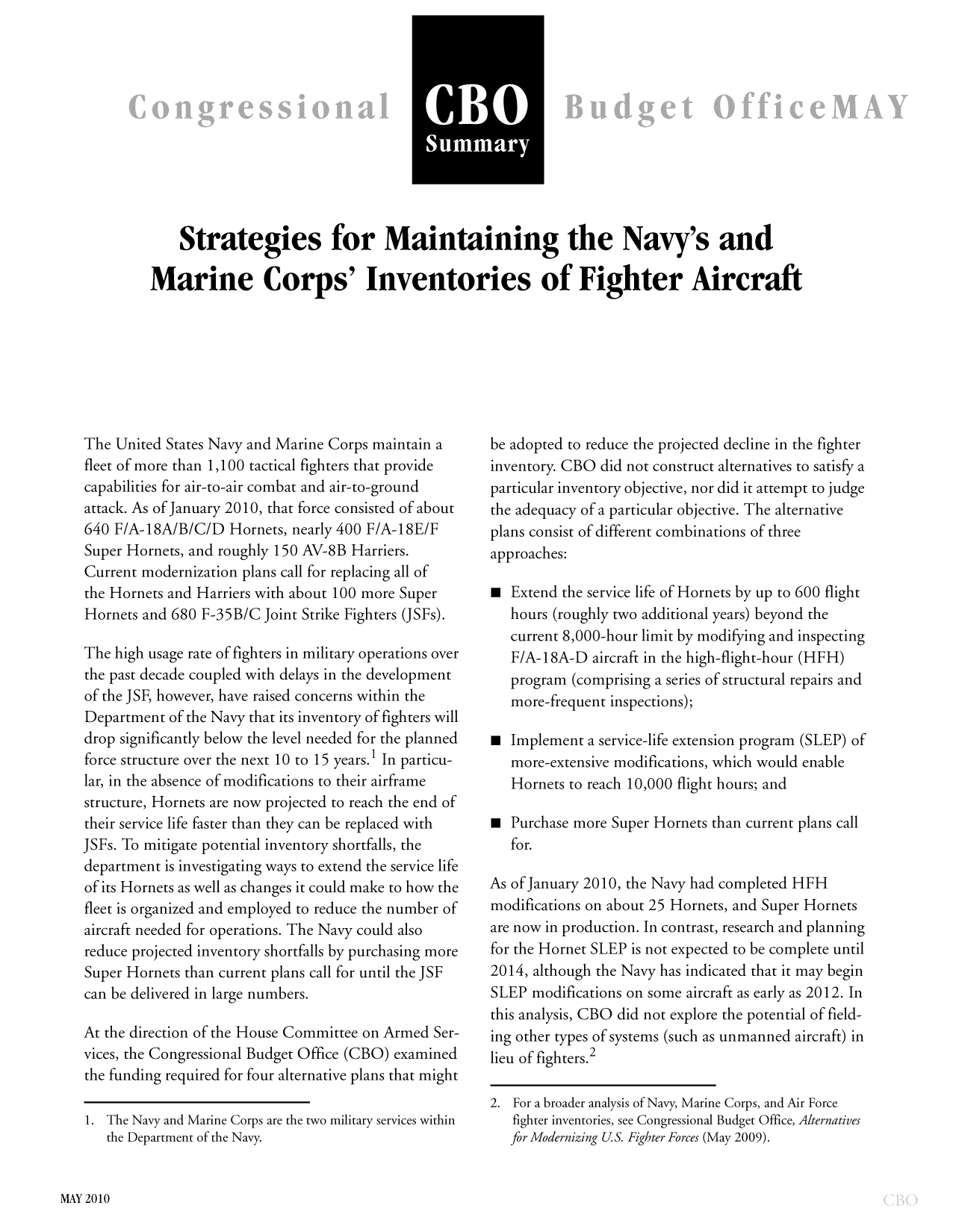 handle is hein.congrec/cbo9889 and id is 1 raw text is: CBO
Summary

Strategies for Maintaining the Navy's and
Marine Corps' Inventories of Fighter Aircraft

The United States Navy and Marine Corps maintain a
fleet of more than 1,100 tactical fighters that provide
capabilities for air-to-air combat and air-to-ground
attack. As of January 2010, that force consisted of about
640 F/A-18A/B/C/D Hornets, nearly 400 F/A-18E/F
Super Hornets, and roughly 150 AV-8B Harriers.
Current modernization plans call for replacing all of
the Hornets and Harriers with about 100 more Super
Hornets and 680 F-35B/C Joint Strike Fighters (JSFs).
The high usage rate of fighters in military operations over
the past decade coupled with delays in the development
of the JSF, however, have raised concerns within the
Department of the Navy that its inventory of fighters will
drop significantly below the level needed for the planned
force structure over the next 10 to 15 years.1 In particu-
lar, in the absence of modifications to their airframe
structure, Hornets are now projected to reach the end of
their service life faster than they can be replaced with
JSFs. To mitigate potential inventory shortfalls, the
department is investigating ways to extend the service life
of its Hornets as well as changes it could make to how the
fleet is organized and employed to reduce the number of
aircraft needed for operations. The Navy could also
reduce projected inventory shortfalls by purchasing more
Super Hornets than current plans call for until the JSF
can be delivered in large numbers.
At the direction of the House Committee on Armed Ser-
vices, the Congressional Budget Office (CBO) examined
the funding required for four alternative plans that might
1. The Navy and Marine Corps are the two military services within
the Department of the Navy.

be adopted to reduce the projected decline in the fighter
inventory. CBO did not construct alternatives to satisfy a
particular inventory objective, nor did it attempt to judge
the adequacy of a particular objective. The alternative
plans consist of different combinations of three
approaches:
 Extend the service life of Hornets by up to 600 flight
hours (roughly two additional years) beyond the
current 8,000-hour limit by modifying and inspecting
F/A-18A-D aircraft in the high-flight-hour (HFH)
program (comprising a series of structural repairs and
more-frequent inspections);
 Implement a service-life extension program (SLEP) of
more-extensive modifications, which would enable
Hornets to reach 10,000 flight hours; and
a Purchase more Super Hornets than current plans call
for.
As of January 2010, the Navy had completed HFH
modifications on about 25 Hornets, and Super Hornets
are now in production. In contrast, research and planning
for the Hornet SLEP is not expected to be complete until
2014, although the Navy has indicated that it may begin
SLEP modifications on some aircraft as early as 2012. In
this analysis, CBO did not explore the potential of field-
ing other types of systems (such as unmanned aircraft) in
lieu of fighters.2
2. For a broader analysis of Navy, Marine Corps, and Air Force
fighter inventories, see Congressional Budget Office, Alternatives
for Modernizing U.S. Fighter Forces (May 2009).

MAY 2010


