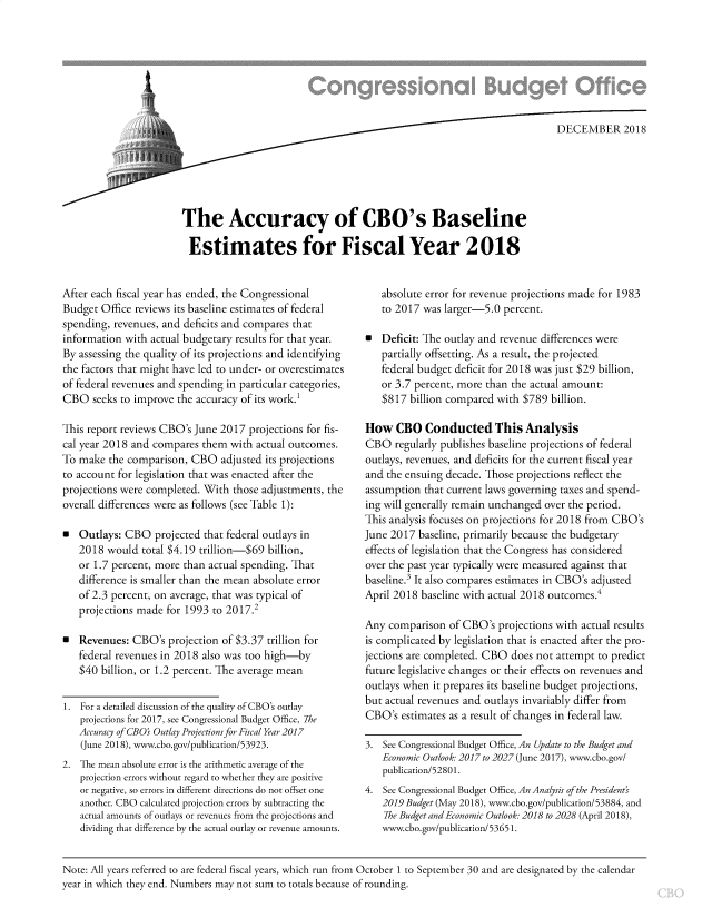handle is hein.congrec/cboacbe0001 and id is 1 raw text is: 







                                     DEC EMBER 201 8






The Accuracy of CBO's Baseline

Estimates for Fiscal Year 2018


After each fiscal year has ended, the Congressional
Budget Office reviews its baseline estimates of federal
spending, revenues, and deficits and compares that
information with actual budgetary results for that year.
By assessing the quality of its projections and identifying
the factors that might have led to under- or overestimates
of federal revenues and spending in particular categories,
CBO seeks to improve the accuracy of its work.1

This report reviews CBO's June 2017 projections for fis-
cal year 2018 and compares them with actual outcomes.
To make the comparison, CBO adjusted its projections
to account for legislation that was enacted after the
projections were completed. With those adjustments, the
overall differences were as follows (see Table 1):

  Outlays: CBO projected that federal outlays in
   2018 would total $4.19 trillion-$69 billion,
   or 1.7 percent, more than actual spending. That
   difference is smaller than the mean absolute error
   of 2.3 percent, on average, that was typical of
   projections made for 1993 to 2017.2

  Revenues: CBO's projection of $3.37 trillion for
   federal revenues in 2018 also was too high-by
   $40 billion, or 1.2 percent. The average mean

1. For a detailed discussion of the quality of CBO's outlay
    projections for 2017, see Congressional Budget Office, The
    Accuracy of CBO' Outlay Projections for Fiscal Year 2017
    (June 2018), www.cbo.gov/publication/53923.
2. The mean absolute error is the arithmetic average of the
    projection errors without regard to whether they are positive
    or negative, so errors in different directions do not offset one
    another. CBO calculated projection errors by subtracting the
    actual amounts of outlays or revenues from the projections and
    dividing that difference by the actual outlay or revenue amounts.


   absolute error for revenue projections made for 1983
   to 2017 was larger-5.0 percent.

E  Deficit: The outlay and revenue differences were
   partially offsetting. As a result, the projected
   federal budget deficit for 2018 was just $29 billion,
   or 3.7 percent, more than the actual amount:
   $817 billion compared with $789 billion.

How CBO Conducted This Analysis
CBO regularly publishes baseline projections of federal
outlays, revenues, and deficits for the current fiscal year
and the ensuing decade. Those projections reflect the
assumption that current laws governing taxes and spend-
ing will generally remain unchanged over the period.
This analysis focuses on projections for 2018 from CBO's
June 2017 baseline, primarily because the budgetary
effects of legislation that the Congress has considered
over the past year typically were measured against that
baseline.3 It also compares estimates in CBO's adjusted
April 2018 baseline with actual 2018 outcomes.4

Any comparison of CBO's projections with actual results
is complicated by legislation that is enacted after the pro-
jections are completed. CBO does not attempt to predict
future legislative changes or their effects on revenues and
outlays when it prepares its baseline budget projections,
but actual revenues and outlays invariably differ from
CBO's estimates as a result of changes in federal law.

3. See Congressional Budget Office, An Update to the Budget and
   Economic Outlook: 2017 to 2027 (June 2017), www.cbo.gov/
   publication/52801.
4. See Congressional Budget Office, An Analysis of the Presidents
   2019 Budget (May 2018), www.cbo.gov/publication/53884, and
   The Budget and Economic Outlook: 2018 to 2028 (April 2018),
   www.cbo.gov/publication/5365 1.


Note: All years referred to are federal fiscal years, which run from October 1 to September 30 and are designated by the calendar
year in which they end. Numbers may not sum to totals because of rounding.


