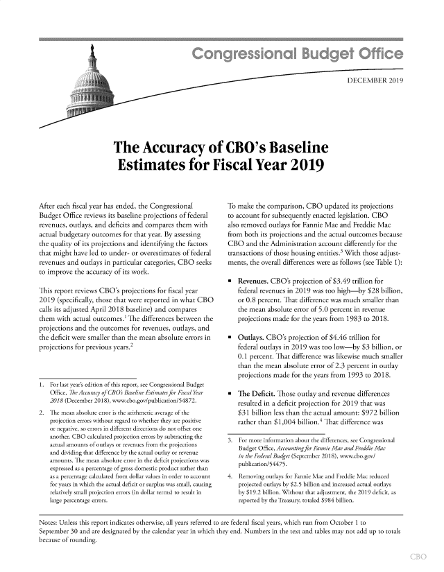 handle is hein.congrec/cboacbsl0001 and id is 1 raw text is: 







                  L/   DECEMBER 2019







The Accuracy of CBO's Baseline

Estimates for Fiscal Year 2019


After each fiscal year has ended, the Congressional
Budget Office reviews its baseline projections of federal
revenues, outlays, and deficits and compares them with
actual budgetary outcomes for that year. By assessing
the quality of its projections and identifying the factors
that might have led to under- or overestimates of federal
revenues and outlays in particular categories, CBO seeks
to improve the accuracy of its work.

This report reviews CBO's projections for fiscal year
2019 (specifically, those that were reported in what CBO
calls its adjusted April 2018 baseline) and compares
them with actual outcomes) The differences between the
projections and the outcomes for revenues, outlays, and
the deficit were smaller than the mean absolute errors in
projections for previous years.2



1. For last year's edition of this report, see Congressional Budget
    Office, 7he Accuracy of CBO's Baseline Estimates for Fiscal Year
    2018 (December 2018), www.cbo.gov/publication/54872.
2. The mean absolute error is the arithmetic average of the
    projection errors without regard to whether they are positive
    or negative, so errors in different directions do not offset one
    another. CBO calculated projection errors by subtracting the
    actual amounts of outlays or revenues from the projections
    and dividing that difference by the actual outlay or revenue
    amounts. The mean absolute error in the deficit projections was
    expressed as a percentage of gross domestic product rather than
    as a percentage calculated from dollar values in order to account
    for years in which the actual deficit or surplus was small, causing
    relatively small projection errors (in dollar terms) to result in
    large percentage errors.


To make the comparison, CBO updated its projections
to account for subsequently enacted legislation. CBO
also removed outlays for Fannie Mae and Freddie Mac
from both its projections and the actual outcomes because
CBO and the Administration account differently for the
transactions of those housing entities.3 With those adjust-
ments, the overall differences were as follows (see Table 1):

  Revenues. CBO's projection of $3.49 trillion for
   federal revenues in 2019 was too high-by $28 billion,
   or 0.8 percent. That difference was much smaller than
   the mean absolute error of 5.0 percent in revenue
   projections made for the years from 1983 to 2018.

  Outlays. CBO's projection of $4.46 trillion for
   federal outlays in 2019 was too low-by $3 billion, or
   0.1 percent. That difference was likewise much smaller
   than the mean absolute error of 2.3 percent in outlay
   projections made for the years from 1993 to 2018.

  The Deficit. Those outlay and revenue differences
   resulted in a deficit projection for 2019 that was
   $31 billion less than the actual amount: $972 billion
   rather than $1,004 billion.4 That difference was

3. For more information about the differences, see Congressional
    Budget Office, Accounting for Fannie Mae and Freddie Mac
    in the Federal Budget (September 2018), www.cbo.gov/
    publication/5 4475.
4. Removing outlays for Fannie Mae and Freddie Mac reduced
   projected outlays by $2.5 billion and increased actual outlays
   by $19.2 billion. Without that adjustment, the 2019 deficit, as
   reported by the Treasury, totaled $984 billion.


Notes: Unless this report indicates otherwise, all years referred to are federal fiscal years, which run from October 1 to
September 30 and are designated by the calendar year in which they end. Numbers in the text and tables may not add up to totals
because of rounding.


