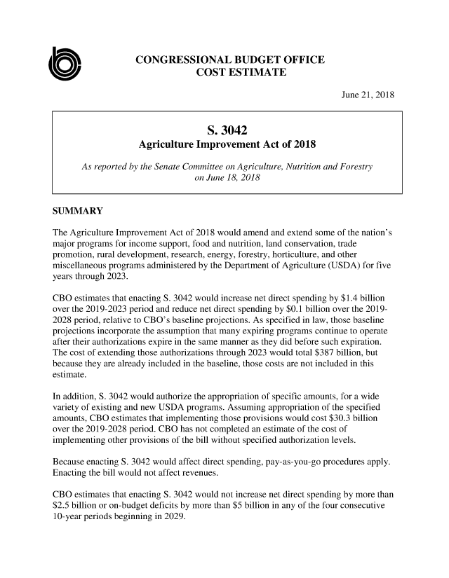 handle is hein.congrec/cboagipvt0001 and id is 1 raw text is: 




                    CONGRESSIONAL BUDGET OFFICE
                                  COST ESTIMATE

                                                                    June 21, 2018



                                    S. 3042
                    Agriculture Improvement Act of 2018

       As reported by the Senate Committee on Agriculture, Nutrition and Forestry
                                 on June 18, 2018


SUMMARY

The Agriculture Improvement Act of 2018 would amend and extend some of the nation's
major programs for income support, food and nutrition, land conservation, trade
promotion, rural development, research, energy, forestry, horticulture, and other
miscellaneous programs administered by the Department of Agriculture (USDA) for five
years through 2023.

CBO estimates that enacting S. 3042 would increase net direct spending by $1.4 billion
over the 2019-2023 period and reduce net direct spending by $0.1 billion over the 2019-
2028 period, relative to CBO's baseline projections. As specified in law, those baseline
projections incorporate the assumption that many expiring programs continue to operate
after their authorizations expire in the same manner as they did before such expiration.
The cost of extending those authorizations through 2023 would total $387 billion, but
because they are already included in the baseline, those costs are not included in this
estimate.

In addition, S. 3042 would authorize the appropriation of specific amounts, for a wide
variety of existing and new USDA programs. Assuming appropriation of the specified
amounts, CBO estimates that implementing those provisions would cost $30.3 billion
over the 2019-2028 period. CBO has not completed an estimate of the cost of
implementing other provisions of the bill without specified authorization levels.

Because enacting S. 3042 would affect direct spending, pay-as-you-go procedures apply.
Enacting the bill would not affect revenues.

CBO estimates that enacting S. 3042 would not increase net direct spending by more than
$2.5 billion or on-budget deficits by more than $5 billion in any of the four consecutive
10-year periods beginning in 2029.


