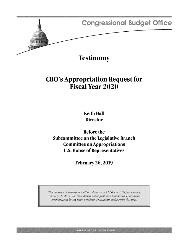 handle is hein.congrec/cboarq0001 and id is 1 raw text is: 









             Testimony



CBO's  Appropriation Request for
         Fiscal Year  2020




               Keith Hall
               Director

               Before the
   Subcommittee on the Legislative Branch
       Committee on Appropriations
       U.S. House of Representatives


February 26, 2019


