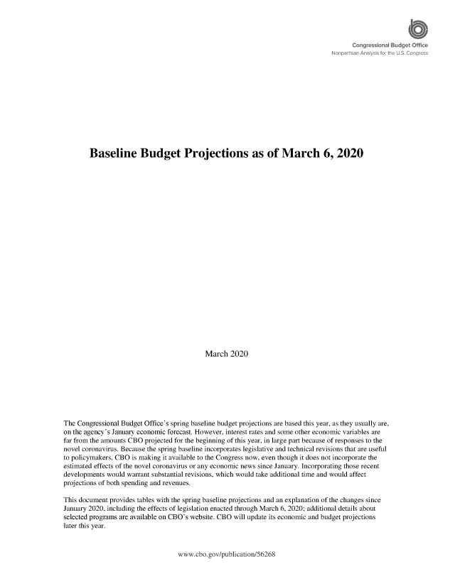handle is hein.congrec/cbobbpg0001 and id is 1 raw text is: 



















        Baseline Budget Projections as of March 6, 2020

























                                           March 2020








The Congressional Budget Office's spring baseline budget projections are based this year, as they usually are,
on the agency's January economic forecast. However, interest rates and some other economic variables are
far from the amounts CBO projected for the beginning of this year, in large part because of responses to the
novel coronavirus. Because the spring baseline incorporates legislative and technical revisions that are useful
to policymakers, CBO is making it available to the Congress now, even though it does not incorporate the
estimated effects of the novel coronavirus or any economic news since January. Incorporating those recent
developments would warrant substantial revisions, which would take additional time and would affect
projections of both spending and revenues.

This document provides tables with the spring baseline projections and an explanation of the changes since
January 2020, including the effects of legislation enacted through March 6, 2020; additional details about
selected programs are available on CBO's website. CBO will update its economic and budget projections
later this year.


www.cbo.gov/publication/56268


