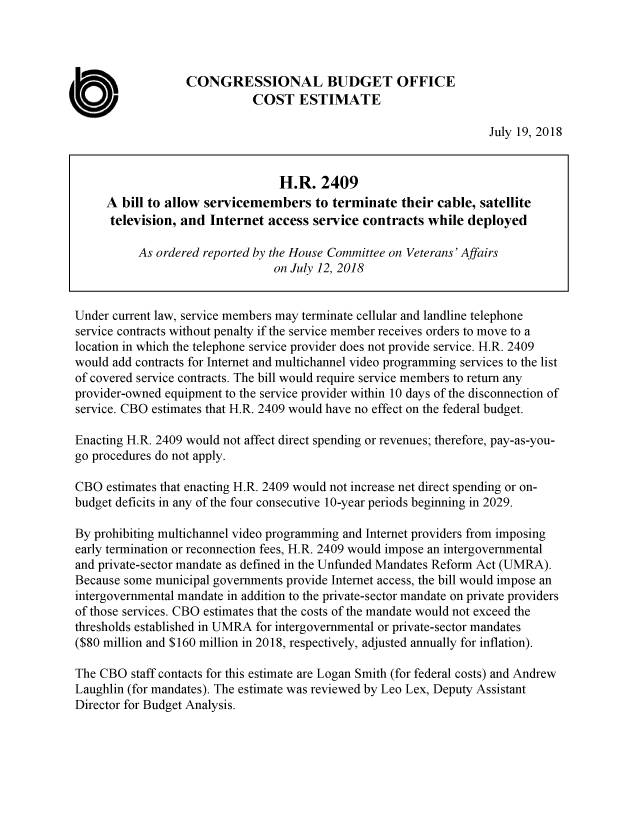 handle is hein.congrec/cboblwsmtc0001 and id is 1 raw text is: 




                   CONGRESSIONAL BUDGET OFFICE

C                             COST ESTIMATE
                                                                     July 19, 2018


                                  H.R.   2409
      A  bill to allow servicemembers   to terminate  their cable, satellite
      television, and  Internet  access service contracts  while deployed

           As ordered reported by the House Committee on Veterans' Affairs
                                 on July 12, 2018


 Under current law, service members may terminate cellular and landline telephone
 service contracts without penalty if the service member receives orders to move to a
 location in which the telephone service provider does not provide service. H.R. 2409
 would add contracts for Internet and multichannel video programming services to the list
 of covered service contracts. The bill would require service members to return any
 provider-owned equipment to the service provider within 10 days of the disconnection of
 service. CBO estimates that H.R. 2409 would have no effect on the federal budget.

 Enacting H.R. 2409 would not affect direct spending or revenues; therefore, pay-as-you-
 go procedures do not apply.

 CBO  estimates that enacting H.R. 2409 would not increase net direct spending or on-
 budget deficits in any of the four consecutive 10-year periods beginning in 2029.

 By prohibiting multichannel video programming and Internet providers from imposing
 early termination or reconnection fees, H.R. 2409 would impose an intergovernmental
 and private-sector mandate as defined in the Unfunded Mandates Reform Act (UMRA).
 Because some municipal governments provide Internet access, the bill would impose an
 intergovernmental mandate in addition to the private-sector mandate on private providers
 of those services. CBO estimates that the costs of the mandate would not exceed the
 thresholds established in UMRA for intergovernmental or private-sector mandates
 ($80 million and $160 million in 2018, respectively, adjusted annually for inflation).

 The CBO  staff contacts for this estimate are Logan Smith (for federal costs) and Andrew
 Laughlin (for mandates). The estimate was reviewed by Leo Lex, Deputy Assistant
 Director for Budget Analysis.


