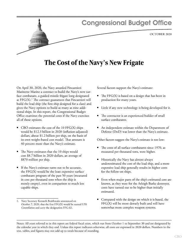 handle is hein.congrec/cbocnavy0001 and id is 1 raw text is: 








                                                                           OCTOBER 2020








The Cost of the Navy's New Frigate


On  April 30, 2020, the Navy awarded Fincantieri
Marinette Marine a contract to build the Navy's new sur-
face combatant, a guided missile frigate long designated
as FFG(X).1 The contract guarantees that Fincantieri will
build the lead ship (the first ship designed for a class) and
gives the Navy options to build as many as nine addi-
tional ships. In this report, the Congressional Budget
Office examines the potential costs if the Navy exercises
all of those options.

-  CBO   estimates the cost of the 10 FFG(X) ships
   would be $12.3 billion in 2020 (inflation-adjusted)
   dollars, about $1.2 billion per ship, on the basis of
   its own weight-based cost model. That amount is
   40 percent more than the Navy's estimate.

   The Navy  estimates that the 10 ships would
   cost $8.7 billion in 2020 dollars, an average of
   $870 million per ship.

   If the Navy's estimate turns out to be accurate,
   the FFG(X)  would be the least expensive surface
   combatant  program of the past 50 years (measured
   in cost per thousand tons when the ship is
   mostly empty), even in comparison to much less
   capable ships.



1. Navy Secretary Kenneth Braithwaite announced on
   October 7, 2020, that the first FFG(X) would be named USS
   Constellation and carry the designation FFG-62.


Several factors support the Navy's estimate:

-  The FFG(X)  is based on a design that has been in
   production for many years.

-  Little if any new technology is being developed for it.

   The contractor is an experienced builder of small
   surface combatants.

   An independent  estimate within the Department of
   Defense (DoD)  was lower than the Navy's estimate.

Other factors suggest the Navy's estimate is too low:

-  The costs of all surface combatants since 1970, as
   measured per thousand tons, were higher.

   Historically the Navy has almost always
   underestimated the cost of the lead ship, and a more
   expensive lead ship generally results in higher costs
   for the follow-on ships.

-  Even when  major parts of the ship's estimated cost are
   known,  as they were for the Arleigh Burke destroyer,
   costs have turned out to be higher than initially
   estimated.

   Compared  with the design on which it is based, the
   FFG(X)  will be more densely built and will have
   somewhat  more complex  weapon  systems.


Notes: All years referred to in this report are federal fiscal years, which run from October 1 to September 30 and are designated by
the calendar year in which they end. Unless this report indicates otherwise, all costs are expressed in 2020 dollars. Numbers in the
text, tables, and figures may not add up to totals because of rounding.


