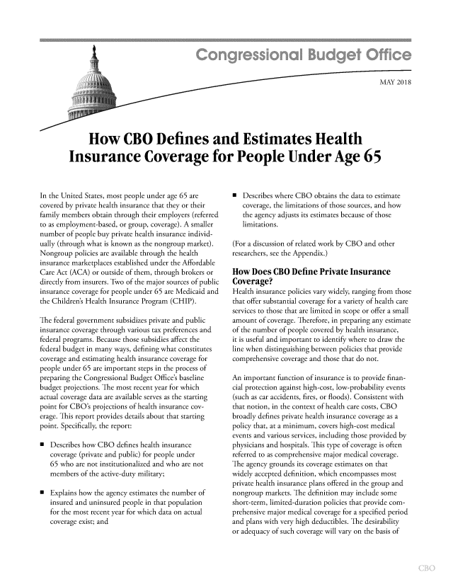handle is hein.congrec/cbodehi0001 and id is 1 raw text is: 








                                                                                          MAY  2018






      How CBO Defines and Estimates Health

Insurance Coverage for People Under Age 65


In the United States, most people under age 65 are
covered by private health insurance that they or their
family members obtain through their employers (referred
to as employment-based, or group, coverage). A smaller
number  of people buy private health insurance individ-
ually (through what is known as the nongroup market).
Nongroup  policies are available through the health
insurance marketplaces established under the Affordable
Care Act (ACA) or outside of them, through brokers or
directly from insurers. Two of the major sources of public
insurance coverage for people under 65 are Medicaid and
the Children's Health Insurance Program (CHIP).

The federal government subsidizes private and public
insurance coverage through various tax preferences and
federal programs. Because those subsidies affect the
federal budget in many ways, defining what constitutes
coverage and estimating health insurance coverage for
people under 65 are important steps in the process of
preparing the Congressional Budget Office's baseline
budget projections. The most recent year for which
actual coverage data are available serves as the starting
point for CBO's projections of health insurance cov-
erage. This report provides details about that starting
point. Specifically, the report:

  Describes how CBO  defines health insurance
   coverage (private and public) for people under
   65 who are not institutionalized and who are not
   members  of the active-duty military;

a  Explains how the agency estimates the number of
   insured and uninsured people in that population
   for the most recent year for which data on actual
   coverage exist; and


*  Describes where CBO  obtains the data to estimate
   coverage, the limitations of those sources, and how
   the agency adjusts its estimates because of those
   limitations.

(For a discussion of related work by CBO and other
researchers, see the Appendix.)

How   Does  CBO  Define  Private  Insurance
Coverage?
Health insurance policies vary widely, ranging from those
that offer substantial coverage for a variety of health care
services to those that are limited in scope or offer a small
amount  of coverage. Therefore, in preparing any estimate
of the number of people covered by health insurance,
it is useful and important to identify where to draw the
line when distinguishing between policies that provide
comprehensive coverage and those that do not.

An important function of insurance is to provide finan-
cial protection against high-cost, low-probability events
(such as car accidents, fires, or floods). Consistent with
that notion, in the context of health care costs, CBO
broadly defines private health insurance coverage as a
policy that, at a minimum, covers high-cost medical
events and various services, including those provided by
physicians and hospitals. This type of coverage is often
referred to as comprehensive major medical coverage.
The agency grounds its coverage estimates on that
widely accepted definition, which encompasses most
private health insurance plans offered in the group and
nongroup  markets. The definition may include some
short-term, limited-duration policies that provide com-
prehensive major medical coverage for a specified period
and plans with very high deductibles. The desirability
or adequacy of such coverage will vary on the basis of


