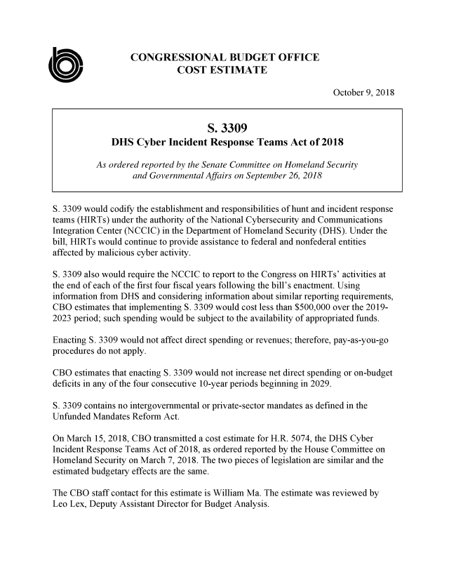 handle is hein.congrec/cbodhscy0001 and id is 1 raw text is: 




                   CONGRESSIONAL BUDGET OFFICE

C                             COST   ESTIMATE
                                                                  October 9, 2018


                                     S. 3309
               DHS  Cyber   Incident Response   Teams   Act of 2018

           As ordered reported by the Senate Committee on Homeland Security
                   and Governmental Affairs on September 26, 2018


 S. 3309 would codify the establishment and responsibilities of hunt and incident response
 teams (HIRTs) under the authority of the National Cybersecurity and Communications
 Integration Center (NCCIC) in the Department of Homeland Security (DHS). Under the
 bill, HIRTs would continue to provide assistance to federal and nonfederal entities
 affected by malicious cyber activity.

 S. 3309 also would require the NCCIC to report to the Congress on HIRTs' activities at
 the end of each of the first four fiscal years following the bill's enactment. Using
 information from DHS and considering information about similar reporting requirements,
 CBO  estimates that implementing S. 3309 would cost less than $500,000 over the 2019-
 2023 period; such spending would be subject to the availability of appropriated funds.

 Enacting S. 3309 would not affect direct spending or revenues; therefore, pay-as-you-go
 procedures do not apply.

 CBO  estimates that enacting S. 3309 would not increase net direct spending or on-budget
 deficits in any of the four consecutive 10-year periods beginning in 2029.

 S. 3309 contains no intergovernmental or private-sector mandates as defined in the
 Unfunded Mandates Reform  Act.

 On March  15, 2018, CBO transmitted a cost estimate for H.R. 5074, the DHS Cyber
 Incident Response Teams Act of 2018, as ordered reported by the House Committee on
 Homeland  Security on March 7, 2018. The two pieces of legislation are similar and the
 estimated budgetary effects are the same.

 The CBO  staff contact for this estimate is William Ma. The estimate was reviewed by
 Leo Lex, Deputy Assistant Director for Budget Analysis.


