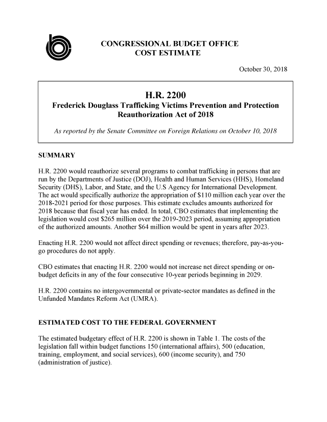 handle is hein.congrec/cbofdtv0001 and id is 1 raw text is: 




                   CONGRESSIONAL BUDGET OFFICE

  a                           COST   ESTIMATE
                                                              October 30, 2018


                                 H.R.   2200
    Frederick  Douglass   Trafficking Victims  Prevention  and  Protection
                         Reauthorization  Act  of 2018

     As reported by the Senate Committee on Foreign Relations on October 10, 2018


SUMMARY

H.R. 2200 would reauthorize several programs to combat trafficking in persons that are
run by the Departments of Justice (DOJ), Health and Human Services (HHS), Homeland
Security (DHS), Labor, and State, and the U.S Agency for International Development.
The act would specifically authorize the appropriation of $110 million each year over the
2018-2021 period for those purposes. This estimate excludes amounts authorized for
2018 because that fiscal year has ended. In total, CBO estimates that implementing the
legislation would cost $265 million over the 2019-2023 period, assuming appropriation
of the authorized amounts. Another $64 million would be spent in years after 2023.

Enacting H.R. 2200 would not affect direct spending or revenues; therefore, pay-as-you-
go procedures do not apply.

CBO  estimates that enacting H.R. 2200 would not increase net direct spending or on-
budget deficits in any of the four consecutive 10-year periods beginning in 2029.

H.R. 2200 contains no intergovernmental or private-sector mandates as defined in the
Unfunded Mandates Reform Act (UMRA).


ESTIMATED COST TO THE FEDERAL GOVERNMENT

The estimated budgetary effect of H.R. 2200 is shown in Table 1. The costs of the
legislation fall within budget functions 150 (international affairs), 500 (education,
training, employment, and social services), 600 (income security), and 750
(administration of justice).


