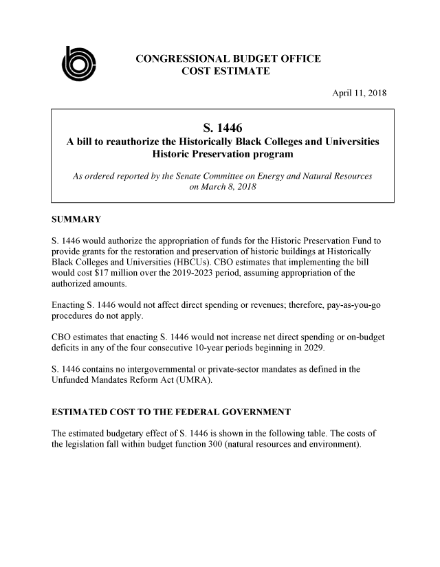 handle is hein.congrec/cbomaybb0001 and id is 1 raw text is: 





a  WM.


CONGRESSIONAL BUDGET OFFICE
          COST ESTIMATE


April 11, 2018


                                   S. 1446
   A  bill to reauthorize the Historically Black Colleges and Universities
                       Historic Preservation  program

     As ordered reported by the Senate Committee on Energy and Natural Resources
                               on March 8, 2018


SUMMARY

S. 1446 would authorize the appropriation of funds for the Historic Preservation Fund to
provide grants for the restoration and preservation of historic buildings at Historically
Black Colleges and Universities (HBCUs). CBO estimates that implementing the bill
would cost $17 million over the 2019-2023 period, assuming appropriation of the
authorized amounts.

Enacting S. 1446 would not affect direct spending or revenues; therefore, pay-as-you-go
procedures do not apply.

CBO  estimates that enacting S. 1446 would not increase net direct spending or on-budget
deficits in any of the four consecutive 10-year periods beginning in 2029.

S. 1446 contains no intergovernmental or private-sector mandates as defined in the
Unfunded Mandates Reform Act (UMRA).


ESTIMATED COST TO THE FEDERAL GOVERNMENT

The estimated budgetary effect of S. 1446 is shown in the following table. The costs of
the legislation fall within budget function 300 (natural resources and environment).


