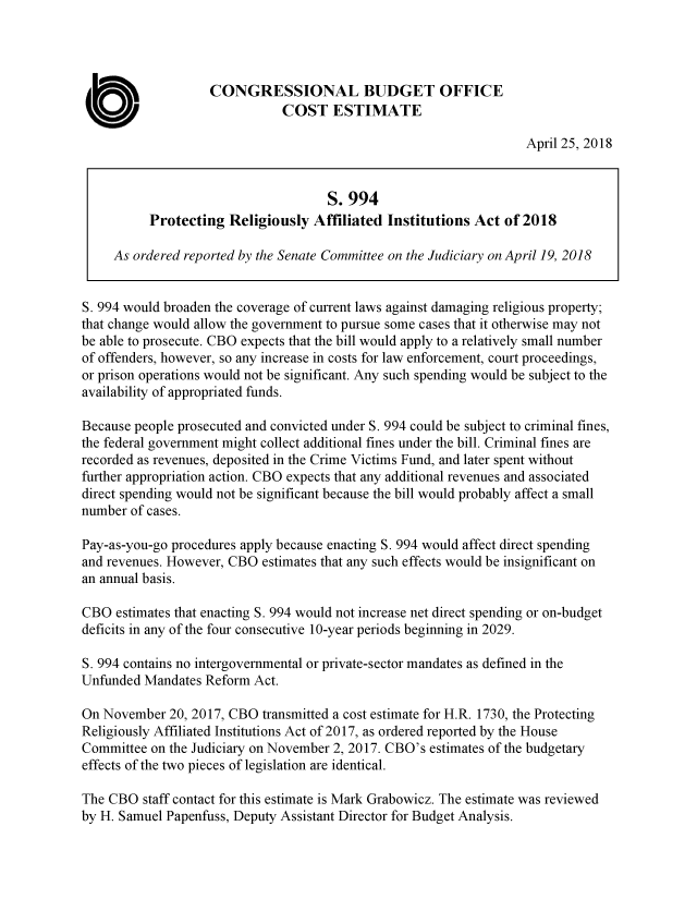 handle is hein.congrec/cbomaycj0001 and id is 1 raw text is: 




                   CONGRESSIONAL BUDGET OFFICE
                              COST ESTIMATE

                                                                   April 25, 2018


                                     S. 994
          Protecting  Religiously  Affiliated Institutions Act  of 2018

     As ordered reported by the Senate Committee on the Judiciary on April 19, 2018


S. 994 would broaden the coverage of current laws against damaging religious property;
that change would allow the government to pursue some cases that it otherwise may not
be able to prosecute. CBO expects that the bill would apply to a relatively small number
of offenders, however, so any increase in costs for law enforcement, court proceedings,
or prison operations would not be significant. Any such spending would be subject to the
availability of appropriated funds.

Because people prosecuted and convicted under S. 994 could be subject to criminal fines,
the federal government might collect additional fines under the bill. Criminal fines are
recorded as revenues, deposited in the Crime Victims Fund, and later spent without
further appropriation action. CBO expects that any additional revenues and associated
direct spending would not be significant because the bill would probably affect a small
number of cases.

Pay-as-you-go procedures apply because enacting S. 994 would affect direct spending
and revenues. However, CBO estimates that any such effects would be insignificant on
an annual basis.

CBO  estimates that enacting S. 994 would not increase net direct spending or on-budget
deficits in any of the four consecutive 10-year periods beginning in 2029.

S. 994 contains no intergovernmental or private-sector mandates as defined in the
Unfunded  Mandates Reform Act.

On November  20, 2017, CBO transmitted a cost estimate for H.R. 1730, the Protecting
Religiously Affiliated Institutions Act of 2017, as ordered reported by the House
Committee  on the Judiciary on November 2, 2017. CBO's estimates of the budgetary
effects of the two pieces of legislation are identical.

The CBO  staff contact for this estimate is Mark Grabowicz. The estimate was reviewed
by H. Samuel Papenfuss, Deputy Assistant Director for Budget Analysis.


