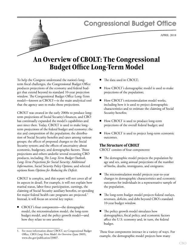 handle is hein.congrec/cbomayj0001 and id is 1 raw text is: 








                          ., APRIL 2018






An Overview of CBOLT: The Congressional

           Budget Office Long-Term Model


To help the Congress understand the nation's long-
term fiscal challenges, the Congressional Budget Office
produces projections of the economy and federal bud-
get that extend beyond its standard 10-year projection
window. The Congressional Budget Office Long-Term
model-known as   CBOLT-is   the main analytical tool
that the agency uses to make those projections.

CBOLT   was created in the early 2000s to produce long-
term projections of Social Security's finances, and CBO
has continually expanded the model's capabilities and
uses since then. Today, CBOLT is used to make long-
term projections of the federal budget and economy; the
size and composition of the population; the distribu-
tion of Social Security benefits and taxes among various
groups; the effects of proposed changes to the Social
Security system; and the effects of uncertainty about
economic, budgetary, and demographic factors. Those
projections and others underlie several recurring CBO
products, including The Long- Term Budget Outlook,
Long- Term Projections for Social Security: Additional
Information, Social Security Policy Options, and selected
options from Options for Reducing the Deficit.

CBOLT   is complex, and this report will not cover all of
its aspects in detail. For example, it will not explain how
marital status, labor force participation, earnings, the
claiming of Social Security auxiliary benefits, or spending
for major federal health care programs are projected.
Instead, it will focus on several key topics:

0  CBOLT's  four components-the  demographic
   model, the microsimulation model, the long-term
   budget model, and the policy growth model-and
   how they relate to one another;


1. For more information about CBOLT, see Congressional Budget
   Office, CBO Long-Term Model: An Overview (June 2009),
   www.cbo.gov/publication/20807.


0  The data used in CBOLT;

a  How  CBOLT's  demographic model is used to make
   projections of the population;

0  How  CBOLT's  microsimulation model works,
   including how it is used to project demographic
   characteristics and to estimate the claiming of Social
   Security benefits;

a  How  CBOLT   is used to produce long-term
   projections of the overall federal budget; and

a  How  CBOLT   is used to project long-term economic
   outcomes.

The  Structure  of CBOLT
CBOLT   consists of four components:

0  The demographic model projects the population by
   age and sex, using annual projections of the number
   of births, deaths, immigrants, and emigrants.

0  The microsimulation model projects year-to-year
   changes in demographic characteristics and economic
   outcomes for individuals in a representative sample of
   the population.

0  The long-term budget model projects federal outlays,
   revenues, deficits, and debt beyond CBO's standard
   10-year budget window.

0  The policy growth model simulates how
   demographics, fiscal policy, and economic factors
   affect the U.S. economy and, in turn, the federal
   budget.

Those four components interact in a variety of ways. For
example, the demographic model projects how many


