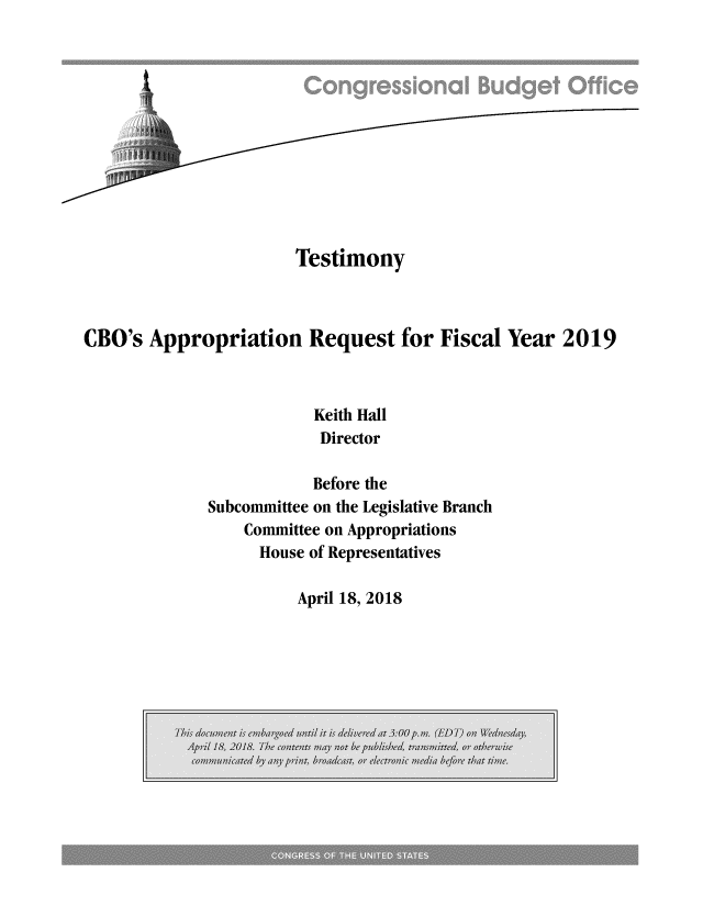 handle is hein.congrec/cbomayq0001 and id is 1 raw text is: 












                       Testimony



CBO's  Appropriation Request for Fiscal Year 2019



                         Keith Hall
                         Director

                         Before the
              Subcommittee on the Legislative Branch
                  Committee on Appropriations
                  House  of Representatives


April 18, 2018


