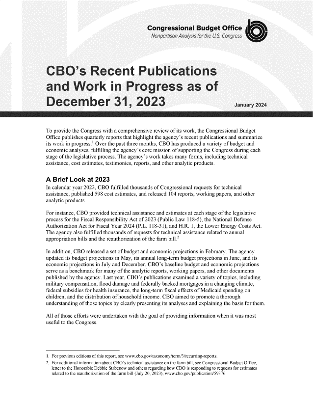 handle is hein.congrec/cborce0001 and id is 1 raw text is: 



                                        Congressional Budget Office
                                          Nonpartisan Anal~ysis for the US congress





CBO's Recent Publications

and Work in Progress as of

December 31, 2023                                                          January 2024



To provide the Congress with a comprehensive review of its work, the Congressional Budget
Office publishes quarterly reports that highlight the agency's recent publications and summarize
its work in progress.' Over the past three months, CBO has produced a variety of budget and
economic analyses, fulfilling the agency's core mission of supporting the Congress during each
stage of the legislative process. The agency's work takes many forms, including technical
assistance, cost estimates, testimonies, reports, and other analytic products.


A  Brief  Look   at 2023
In calendar year 2023, CBO fulfilled thousands of Congressional requests for technical
assistance, published 598 cost estimates, and released 104 reports, working papers, and other
analytic products.

For instance, CBO provided technical assistance and estimates at each stage of the legislative
process for the Fiscal Responsibility Act of 2023 (Public Law 118-5), the National Defense
Authorization Act for Fiscal Year 2024 (P.L. 118-31), and H.R. 1, the Lower Energy Costs Act.
The agency also fulfilled thousands of requests for technical assistance related to annual
appropriation bills and the reauthorization of the farm bill.2

In addition, CBO released a set of budget and economic projections in February. The agency
updated its budget projections in May, its annual long-term budget projections in June, and its
economic projections in July and December. CBO's baseline budget and economic projections
serve as a benchmark for many of the analytic reports, working papers, and other documents
published by the agency. Last year, CBO's publications examined a variety of topics, including
military compensation, flood damage and federally backed mortgages in a changing climate,
federal subsidies for health insurance, the long-term fiscal effects of Medicaid spending on
children, and the distribution of household income. CBO aimed to promote a thorough
understanding of those topics by clearly presenting its analyses and explaining the basis for them.

All of those efforts were undertaken with the goal of providing information when it was most
useful to the Congress.




1. For previous editions of this report, see www.cbo.gov/taxonomy/term/3/recurring-reports.
2. For additional information about CBO's technical assistance on the farm bill, see Congressional Budget Office,
  letter to the Honorable Debbie Stabenow and others regarding how CBO is responding to requests for estimates
  related to the reauthorization of the farm bill (July 20, 2023), www.cbo.gov/publication/59376.


