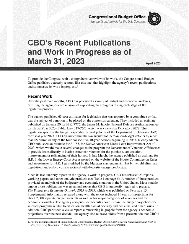 handle is hein.congrec/cborctpbns0001 and id is 1 raw text is: 



                                        Congressional Budget Office







CBO's Recent Publications

and Work in Progress as of

March 31, 2023                                                               Api  2023



To provide the Congress with a comprehensive review of its work, the Congressional Budget
Office publishes quarterly reports, like this one, that highlight the agency's recent publications
and summarize its work in progress.1


Recent   Work
Over the past three months, CBO has produced a variety of budget and economic analyses,
fulfilling the agency's core mission of supporting the Congress during each stage of the
legislative process.

The agency published 63 cost estimates for legislation that was reported by a committee or that
was the subject of a motion to be placed on the consensus calendar. They included an estimate
published on January 20 for H.R. 7776, the James M. Inhofe National Defense Authorization Act
for Fiscal Year 2023 (Public Law 117-263), which was enacted in December 2022. That
legislation specifies the budget, expenditures, and policies of the Department of Defense (DoD)
for fiscal year 2023. CBO estimated that the law would not increase on-budget deficits by more
than $5 billion in any of the four consecutive 10-year periods beginning in 2033. In early March,
CBO  published an estimate for S. 185, the Native American Direct Loan Improvement Act of
2023, which would make several changes to the program the Department of Veterans Affairs uses
to provide loans directly to Native American veterans for the purchase, construction,
improvement, or refinancing of their homes. In late March, the agency published an estimate for
H.R. 1, the Lower Energy Costs Act as posted on the website of the House Committee on Rules,
and an estimate for H.R. 1 as modified by the Manager's amendment. That bill would eliminate
regulations and reduce costs associated with domestic energy production.

Since its last quarterly report on the agency's work in progress, CBO has released 23 reports,
working papers, and other analytic products (see Table 1 on page 6). A number of those products
provided an analysis of the budgetary and economic situation in the United States. Most notable
among  those publications was an annual report that CBO is statutorily required to prepare,
The Budget and Economic Outlook: 2023 to 2033, which was published on February 15.
Supplemental information released along with the report included 11 years of projections for
about 2,000 separate budget accounts as well as for major categories of revenues and for
economic variables. The agency also published details about its baseline budget projections for
selected programs related to education, health, Social Security and pensions, and other issues. In
addition, CBO published a visual report summarizing in graphic form the agency's economic
projections over the next decade. The agency also released slides from a presentation that CBO's


1. For the previous edition of this report, see Congressional Budget Office, CBO's Recent Publications and Work in
  Progress as of December 31, 2022 (January 2023), www.cbo.gov/publication/58169.


