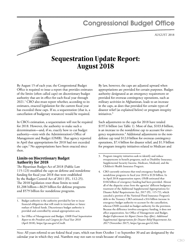 handle is hein.congrec/cbosqsu0001 and id is 1 raw text is: 








                                                                              AUGU  ST  2018






Sequestration Update Report:

                   August 2018


By August  15 of each year, the Congressional Budget
Office is required to issue a report that provides estimates
of the limits (often called caps) on discretionary budget
authority that are in effect for each fiscal year through
2021.1 CBO also   must  report whether, according to its
estimates, enacted legislation for the current fiscal year
has exceeded  those caps. If so, a sequestration (that is, a
cancellation of budgetary resources) would be required.

In CBO's  estimation, a sequestration will not be required
for 2018. However,  the authority to make such  a
determination-and, if   so, exactly how to cut budget
authority-rests  with the Administration's Office of
Management and Budget (OMB). That agency reported
in April that appropriations for 2018 had not exceeded
the caps.2 No appropriations have been  enacted since
then.

Limits   on  Discretionary Budget
Authority for 2018
The  Bipartisan Budget Act of 2018  (Public Law
115-123)  modified  the caps on defense and nondefense
funding  for fiscal year 2018 that were established
by the Budget  Control Act  of 2011 (P.L. 112-25).
The  2018  legislation reset those limits to total
$1,208  billion-$629   billion for defense programs
and  $579 billion for nondefense  programs.


1.  Budget authority is the authority provided by law to incur
    financial obligations that will result in immediate or future
    outlays of federal funds. Discretionary budget authority is
    provided and controlled by annual appropriation acts.
2.  See Office of Management and Budget, OMB Final Sequestration
    Report to the President and Congress for Fiscal Year 2018
    (April 2018), https://go.usa.gov/xUwaB.


By law, however, the caps are adjusted upward when
appropriations are provided for certain purposes. Budget
authority designated as an emergency  requirement  or
provided for overseas contingency operations, such as
military activities in Afghanistan, leads to an increase
in the caps, as does that provided for certain types of
disaster relief (as explained below) or program integrity
initiatives.3

Such  adjustments to the caps for 2018 have totaled
$197.6  billion (see Table 1). Most of that, $103.8 billion,
is an increase to the nondefense cap to account for emer-
gency requirements.' Additional adjustments  to the non-
defense cap total $12.0 billion for overseas contingency
operations, $7.4 billion for disaster relief, and $1.9 billion
for program  integrity initiatives related to Medicare and


3.  Program integrity initiatives seek to identify and reduce
   overpayments in benefit programs, such as Disability Insurance,
   Supplemental Security Income, Medicare, Medicaid, and the
   Children's Health Insurance Program.
4.  CBO currently estimates that total emergency funding for
   nondefense programs in fiscal year 2018 is $120 billion. In
   its April 2018 sequestration report, OMB estimated that
   $104 billion of emergency funding had been provided. Almost
   all of the disparity arises from the agencies' different budgetary
   treatment of the Additional Supplemental Appropriations for
   Disaster Relief Requirements Act, 2017 (P.L. 115-72), which
   canceled a portion of the National Flood Insurance Program's
   debt to the Treasury. CBO estimated a $16 billion increase in
   emergency budget authority to account for the cancellation,
   whereas OMB  recorded no budget authority for the provision.
   Because the difference involves emergency funding, it does not
   affect sequestration. See Office of Management and Budget,
   Budget Enforcement Act Report (Seven-Day-After), Additional
   Supplemental Appropriationsfor Disaster Relief Requirements Act,
   2017 (November 2017), https://go.usa.gov/xUAvk.


Note: All years referred to are federal fiscal years, which run from October 1 to September 30 and are designated by the
calendar year in which they end. Numbers   may  not sum  to totals because of rounding.


